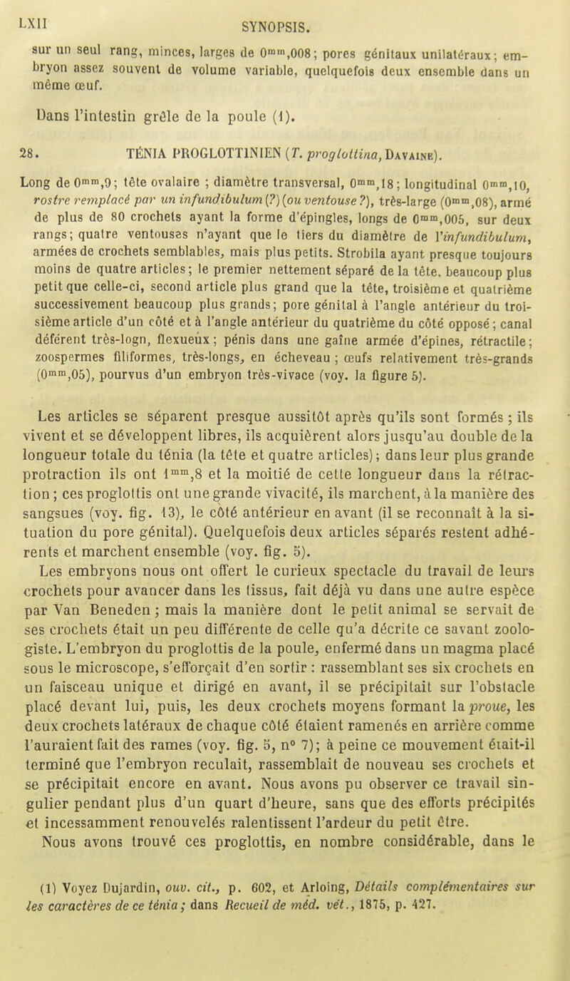 sur uii seul rang, minces, larges de Omm^oOS; pores genitaux unilat^raux; etn- bryon assez souvenl de volume variable, quelquefois deux ensemble dans un m6me oeuf. Dans I'intestin gr^le de la poule (i). 28. TfiNIA PROGLOTTINIEN {T. progloliina, Davaine). Long deOn>'>i,9; tSte ovalaire ; diamfetre transversal, Omm.lS; longitudinal Onun.lO, roi^re remptaci par un infundibulum (?) [ou ventouse ?), tr^s-large (0°'™,08), arme de plus de 80 crochets ayant la forme d'epingles, longs de 0™™,005, sur deux rangs;qualre ventouses n'ayant que le tiers du diamSire de Yinfundibulum, armeesde crochets semblables, mais plus petits. Strobila ayant presque toujours moins de quatre articles; !e premier nettement sdpar6 de la tfite. beaucoup plus petit que celle-ci, second article plus grand que la tete, troisi6me et quatridme auccessivement beaucoup plus grands; pore genital k Tangle anterieur du troi- si6mearticle d'un cote et h Tangle anterieur du quatrifeme du cote oppose; canal deferent tres-logn, flexueiix; penis dans une gaiiie armee d'epines, retractile; zoospermes niiformes, tr^s-longs, en echeveau ; oeufs relativement tres-grands (0™,05), pourvus d'un embryon tr6s-vivace (voy. la figure 5). Les articles se s6parent presque aussitOt apr^s qu'ils sont form6s ; ils vivent et se d6veloppent libres, ils acquiSrent alors jusqu'au double de la longueur totale du t6nia (la t^te et quatre arlicles); dans leur plus grande protraction ils ont I'™,8 et la moiti6 de celle longueur dans la retrac- tion ; ces proglottis ont une grande vivacity, ils marchent, a la maniSre des sangsues (voy. fig. 13), le c6t6 anterieur en avant (il se reconnait k la si- tuation du pore genital). Quelquefois deux articles s6par6s resteat adhe- rents et marchent ensemble (voy. fig. 5). Les embryons nous ont ofi'ert le curieux spectacle du travail de leurs crochets pour avancer dans les fissus, fait d6ja vu dans une autre esp^ce par Van Beneden ; mais la maniere dont le petit animal se servait de ses crochets 6tait un peu differente de celle qu'a dt5crite ce savant zoolo- giste. L'embryon du proglottis de la poule, enferm6 dans un magma plac6 sous le microscope, s'efTorQait d'en sortir : rassemblant ses six crochets ea un faisceau unique et dirig6 en avant, il se precipitait sur I'obstacle plac6 devant lui, puis, les deux crochets moyens formant laproue, les deux crochets lat^raux de chaque c6t6 6faient ramenes en arriSre comme I'auraient fait des rames (voy. fig. 5, n 7); a peine ce mouvement §iait-il termini que l'embryon reculait, rassemblait de nouveau ses crochets et se pr6cipitait encore en avant. Nous avons pu observer ce travail sin- gulier pendant plus d'un quart d'heure, sans que des efiforts pr6cipit6s et incessamment renouvel6s ralentissent Tardeur du petit Olre. Nous avons trouv6 ces proglottis, en nombre considerable, dans le (1) Voyez Dujardin, ouv. cit., p. 602, et Arloing, Details compl^mentaires sur les caracth'es de ce Unia; dans Recueil de mid. vet., 1875, p. 427.