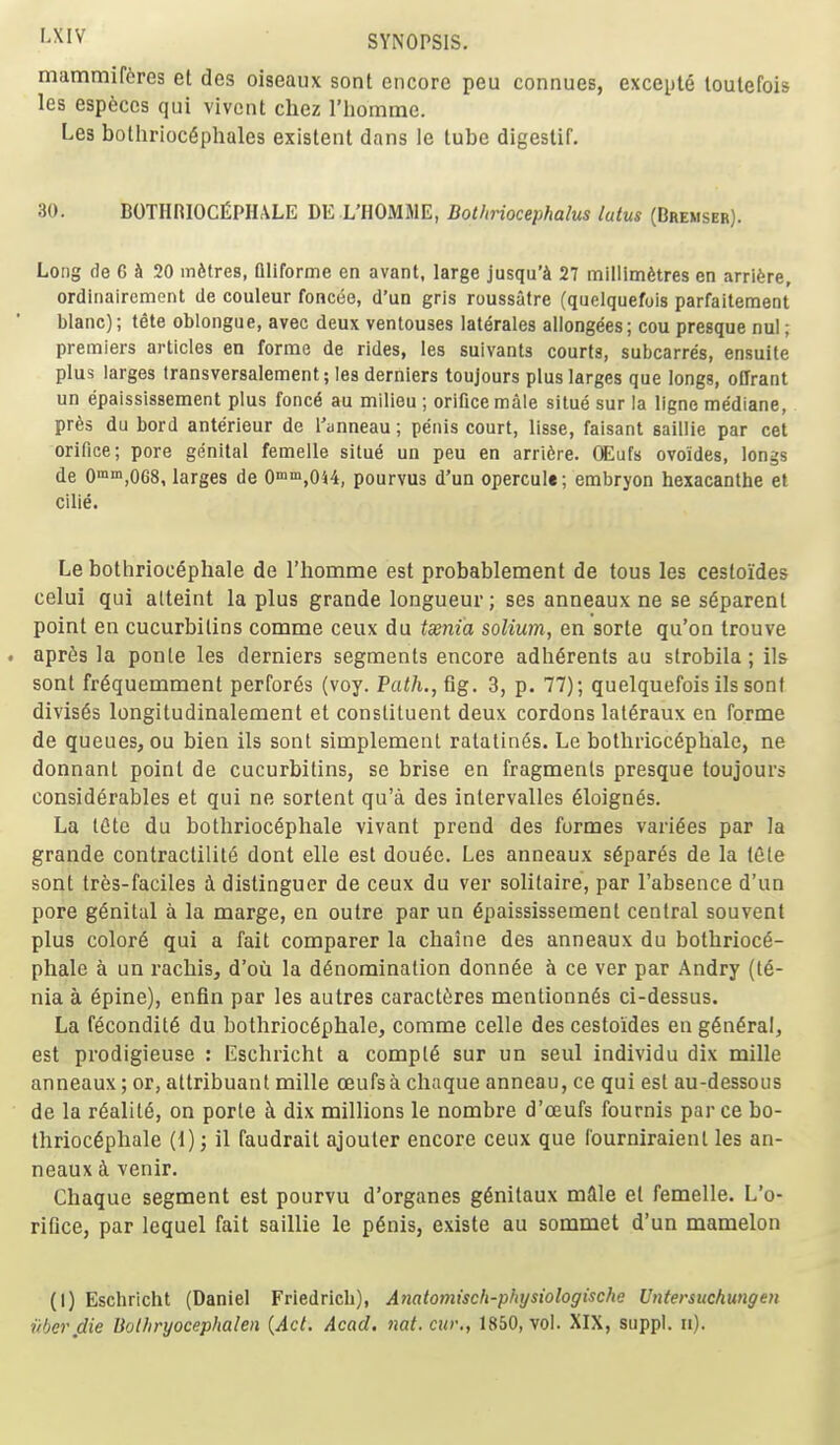 mammif6res et des oiseaux sont encore peu connues, excepte toutefois les esp6ccs qui vivoiit chez I'homme. Les bolhrioc^phales existent dans le tube digestif. 30. BOTHRlOCfiPHALE DE L'HOMME, Botliriocephalus lutus (Bremser). Long de G & 20 infitres, Qliforme en avant, large jusqu'4 27 millim6tres en arri^re, ordinaircment de couleur foncee, d'un gris roussatre (quelquefois parfaitement blanc); tele oblongue, avec deux ventouses lalerales allongees; cou presque nul ; premiers articles en forme de rides, les sulvants courts, subcarres, ensuite plus larges transversalement; les derniers toujours plus larges que longs, offrant un epaississement plus fonc6 au milieu ; orifice male situe sur la ligno mediane, pr6s du bord anterieur de I'anneau; penis court, lisse, faisant saiilie par cet orifice; pore genital femelle situe un peu en arri6re. OEufs ovoides, longs de 0'n«i,068, larges de Qmn'.OU, pourvus d'un opercule; embryon hexacanthe et cilie. Le bothrioc^phale de rhomme est probablement de tous les cestoides celui qui atteint la plus grande longueur; ses anneaux ne se s6parent point en cucurbitins comme ceux du tsenia solium, en sorte qu'on trouve . apr^s la ponte les derniers segments encore adherents au strobila; ils sont fr6quemment performs (voy. Pa</i.,fig. 3, p. 77); quelquefois ils sont divis^s longitudinalement et constituent deux cordons lal^raux en forme de queues, ou bien ils sont simplement ratatines. Le botlirioc6phale, ne donnant point de cucurbitins, se brise en fragments presque toujours considerables et qui ne sortent qu'a des intervalles 61oign6s. La lete du bothrioc^phale vivant prend des formes varices par la grande contractility dont elle est dou6e. Les anneaux s^par^s de la tele sont tres-faciles i distinguer de ceux du ver solitaire, par I'absence d'un pore genital a la marge, en outre par un Epaississement central souvent plus color6 qui a fait comparer la chaine des anneaux du botbrioce- phale a un rachis, d'oii la denomination donn6e h ce ver par Andry (te- nia a 6pine), enfin par les autres caractc^res mentionn6s ci-dessus. La fecondit6 du bothrioc6phale, comme celle des cestoides en g6n6ra!, est prodigieuse : Eschricht a compl6 sur un seul individu dix mille anneaux; or, attribuant mille oeufsa chaque anneau, ce qui est au-dessous de la reality, on porte i dix millions le nombre d'oeufs fournis par ce bo- thrioc6phale (1) j il faudrait ajouter encore ceux que fourniraient les an- neaux ct venir. Chaque segment est pourvu d'organes g6nitaux mftle el femelle. L'o- rifice, par lequel fait saiilie le p6nis, existe au sommet d'un mamelon (I) Eschricht (Daniel Friedricli), Anatomisch-physiologische Vntersuchungen iibei\die Uothryocephalen {Act. Acad. nat. cur,, 1850, vol. XIX, suppl. n).