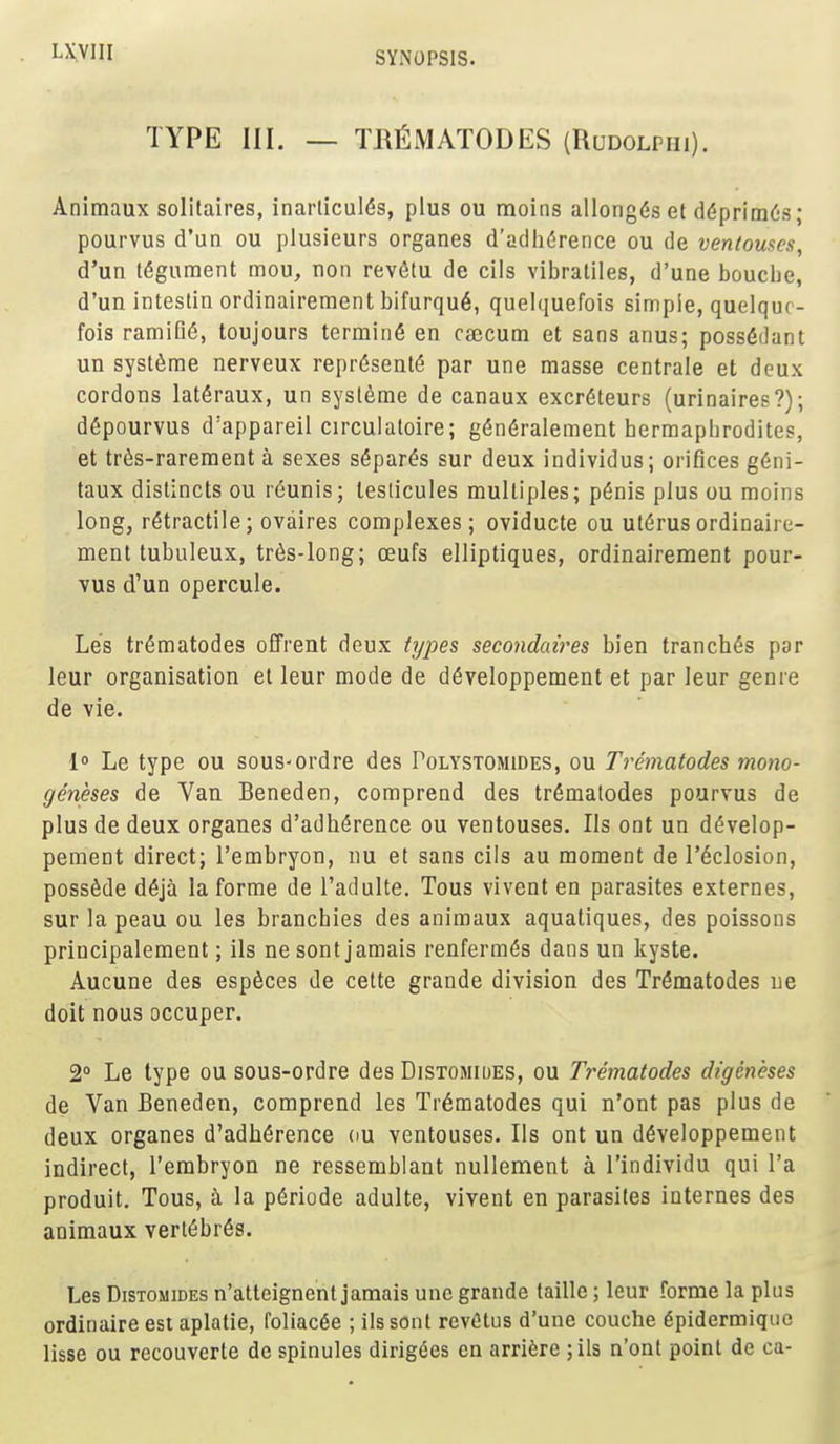 TYPE III. — TMMATODES (Rudolphi). Animaux solitaires, inarlicul(5s, plus ou moins allongds et d(5prim6s; pourvus d'un ou plusieurs organes d'a(lli(5rence ou de ventouses, d'un tegument mou, non revSlu de cils vibratiles, d'une boucbe, d'un inteslin ordinairement bifurqu6, quelquefois simple, quelquc- fois ramiG(5, toujours terminfi en caecum et sans anus; poss6dant un systSme nerveux repr6sent6 par une masse centrale et deux cordons latdraux, un sysleme de canaux excr6teurs (urinaires?); d6pourvus d'appareil circulatoire; g(5n6ralement bermapbrodites, et trds-rarement a sexes s^par^s sur deux individus; orifices g(5ni- taux distincts ou r6unis; teslicules multiples; p6nis plus ou moins long, retractile; ovaires complexes; oviducte ou uterus ordinaire- ment tubiileux, tr6s-long; oeufs elliptiques, ordinairement pour- vus d'un opercule. Le's tr^matodes ofFrent deux types secondaires bien tranches par leur organisation et leur mode de d6veloppement et par leur genre de vie. I Le type ou sous-ordre des Polystomides, ou Treniatodes mono- geneses de Van Beneden, comprend des tr6malodes pourvus de plus de deux organes d'adb(5rence ou ventouses. lis ont un d^velop- pement direct; I'embryon, nu et sans cils au moment de I'^closion, possSde d6ja la forme de I'adulte. Tous vivent en parasites externes, sur la peau ou les brancbies des animaux aqualiques, des poissons principalement; ils nesont jamais renferm^s dans un kyste. Aucune des espdces de cette grande division des Tr^matodes ue doit nous occuper. 2° Le type ou sous-ordre des Distomiues, ou Treniatodes digeneses de Van Beneden, comprend les Tr6matodes qui n'ont pas plus de deux organes d'adhfirence ou ventouses. lis ont un d6veloppement indirect, I'embryon ne ressemblant nullement a I'individu qui I'a produit. Tous, h la p6riode adulte, vivent en parasites internes des animaux vert6br6s. Les DisTOMiDEs n'atteignent jamais une grande taille; leur forme la phis ordinaire est aplatie, foliac6e ; ilssont revfitus d'une couche 6pidermiqiie lisse ou recouvcrte de spinules dirig^es en arriere ;ils n'ont point de ca-