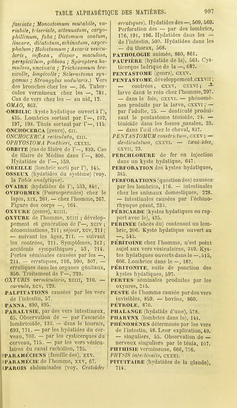 fasciata; Monostomum mulabile, va- riabile, triseriale, attenuatum, caryo- phillinum, faba ; Distomum ovalum, lineare, dilatatutn^echinatum, oxyce- phalum; Holostomum; Ascaris vesicu- laris, inflexa , dispur, maculosa, perspicillum, gibbosa ; Spiroplera ha- mulosa, uncinata ; Trichosomum bre- vicolle, longicolle; Sclerosioma syn- gamus ; Strongylus nodularis.) Vers des bronches chez les —, 36. Tuber- cules vermineux chez les —, 781. Cas de vers chez les — au nid, 12. OMAO, 863. OMBILIC (kyste hydatique ouvertal'), 435. Lombrics sortant par 1'—, 192, 197, 198. Tenia sortant par 1'—, 115. ONCHOCERCA (genre), cii. ONCHOCERCA reliculata, cm. OPHYOSTOMA Ponthieri, cxxxi. ORBITE (cas de filaire de 1'—, 839. Cas de filaire de Medine dans 1'—, 806. Hydatides de 1'—, 559. OREILLE (lombric sorti par 1'), 145. OSSEUX (hydatides du sysleme) (voy. la Table analytique). PVAIRE (hydatides de 1'), 533, 84G. bviFORJiES (Psorospermies) chez le lapin, XIX, 261. — chez I'homme, 267. Figure des corps —, 264. OXYURE (genre), xciii. OXYURE de I'homme, xciii ; develop- pement et generation do 1'—, xciv ; denominations, 211; sejour, xcv, 211; — suivant les ages, 211. — suivant les contrees, 211. Symplomes, 2l2; accidents sympathiques, 53, 214. Pertes seminales causees par les —, 214. — erratiques, 216, 300, 307. — •erratiques dans les organes genitaux, 850. Traitement de 1'—, 223. OXYURIS vermicularis, xciil, 210. — curvula, xcv, 229. PALPITATIONS causees par les vers de I'intestin, 57. ;PANNA, 890, 895. < PARALYSIE, par des vers intestinaux, 65. Observation de — par I'ascaride lombricoide, 133. — dans le tournis, 693, 721. — par les hydatides du cer- veau, 703. — par les cysticerques du cerveau, 715. — par les vers vdsicu- laires du canal rachidicn, 725. fPARAMECIENS (familledes), xxv. fPARAMECIE de I'homme, xxv, 67. IPAROIS abdominalcs (voy. Cesto'ides erratiques). Hydatides des —, 509, 569. Perforation des — par des lombrics, 176, 191, 196. Hydatides dans les — de I'intestin, 509. Hydatides dans les — du thorax, 568. PATHOLOGIE animee, 860, 861. PAUPIERE (hydatide de la), 5G1. Cys- ticerque ladrique de la —, 682. PENTASTOME (genre), cxxv. PENTASTOME, devcloppement.cxxvil; — contrees, cxxv, cxxvi; larve dans le rein chez I'homme, 297. — dans le foie, cxxvi. — phenom6- nes produits par la larve, cxxvi; — par I'adulte, 25. — denticule produi- sant le pentastome tenioide, 24. — tenioide dans les fosses jiasales, 23. — dans Tail chez le cheval, 837. PENTASTOMUM constridum, cxxv; — deidiculatum, cxxvi. — isenvMes, cxvii, 23. PERCHLORURE de fer en injection dans un kyste hydatique, 647. PERFORATION des kystes hydatiques, 385. PERFORATIONS (question des) causees par les lombrics, 176. — intestinales chez les animaux domestiques, 228. — intestinales causees par I'echino- rhynque geant, 233. PERICARDE (kystes hydatiques en rap- port avec le), 425. PERINEE (abces du) contenant un lom- bric, 206. Kyste hydatique ouvert au —, 542. PERITOINE chez Thomme, n'est point sujet aux vers vesiculaires, 349. Kys- tes hydatiques ouverts dans le —,615, 606. Lombrics dans le —, 182. PEUITONITE, suite de ponction des kystes hydatiques, 697. PERTES s6minales produites par les oxyures, 215. PESTE de riiomme causee par des vers invisibles, 859. — bovine, 860. PETROLE, 870. PHALANGE (hydatide d'une), 578. PHARYNX (lombrics dans le), 144. PHENOMENES determines par les vers de I'intestin, 48. Leur explication, 49. — singuliers, 55. Observation de — nerveux singuliers par lo tdnia, 107, PHTHISIE vermineuse, 666, 776. PHYSIS intestinalis, cxxxi. PiTiTiTAiRE (hydatides de la glande), 714.