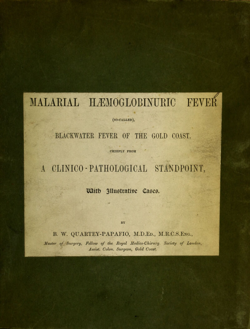 MALARIAL HJ]]MOGLOBINURIC FEVER (so-called), BLACKWATER FEVER OF THE GOLD COAST, CHIEFLY FROM A CLINICO-PATHOLOGICAL STANDPOINT, TOitb 3Uustrattve Cases. BY B. W. QUARTEY-PAPAFIO, M.D.Ed, M.R.C.S.Eng., Master o^^^Surgery, Fellow of the Royal Medico-Chirurg. Society of London, Assist. Colon. Sicrgeon, Gold Coast.