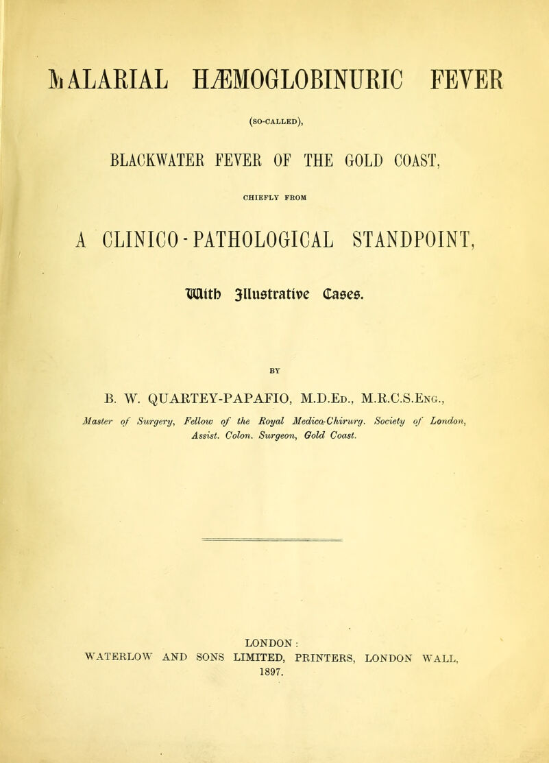 (so-called), BLACKWATER FEVER OF THE GOLD COAST, CHIEFLY FROM A CLINICO-PATHOLOGICAL STANDPOINT, Mitb Sllustrative Cases. BY B. W. QUAKTEY-PAPAFIO, M.D.Ed., M.R.C.S.Eng., Master of Surgery, Fellow of the Royal Medico-Chirurg. Society of London, Assist. Colon. Surgeon, Gold Coast. LONDON: WATERLOW AND SONS LIMITED, PRINTERS, LONDON WALL, 1897.