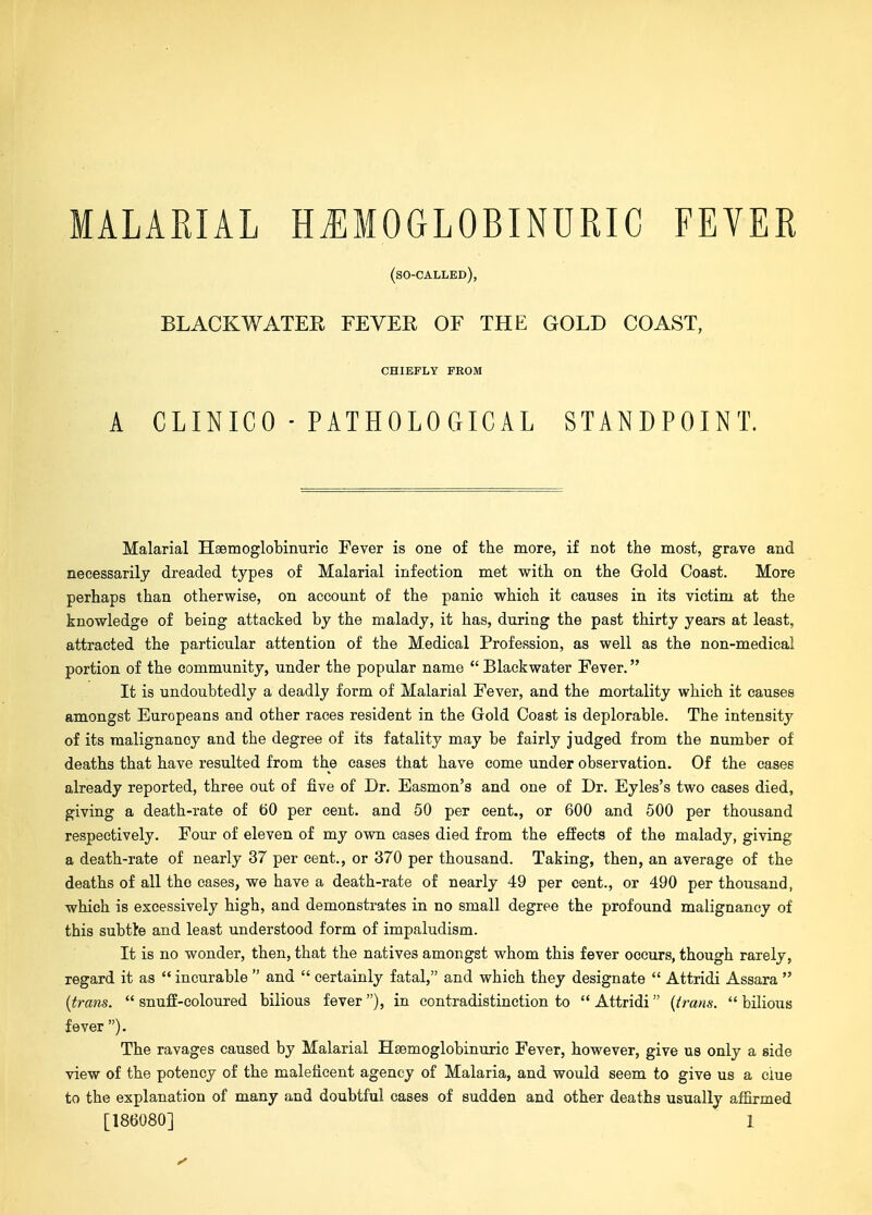 (so-called), BLACKWATER FEVER OF THE GOLD COAST, CHIEFLY FROM A CLINICO - PATHOLOCtICAL STANDPOINT. Malarial Hsemoglobinuric Fever is one of the more, if not the most, grave and necessarily dreaded types of Malarial infection met with on the Gold Coast. More perhaps than otherwise, on account of the panic which it causes in its victim at the knowledge of being attacked by the malady, it has, during the past thirty years at least, attracted the particular attention of the Medical Profession, as well as the non-medical portion of the community, under the popular name  Blackwater Fever. It is undoubtedly a deadly form of Malarial Fever, and the mortality which it causes amongst Europeans and other races resident in the Grold Coast is deplorable. The intensity of its malignancy and the degree of its fatality may be fairly judged from the number of deaths that have resulted from the cases that have come under observation. Of the cases already reported, three out of five of Dr. Easmon's and one of Dr. Eyles's two cases died, giving a death-rate of 60 per cent, and 50 per cent., or 600 and 500 per thousand respectively. Four of eleven of my own eases died from the effects of the malady, giving a death-rate of nearly 37 per cent., or 370 per thousand. Taking, then, an average of the deaths of all the eases, we have a death-rate of nearly 49 per cent., or 490 per thousand, which is excessively high, and demonstrates in no small degree the profound malignancy of this subtte and least understood form of impaludism. It is no wonder, then, that the natives amongst whom this fever occurs, though rarely, regard it as  incurable  and  certainly fatal, and which they designate  Attridi Assara  {trans.  snufE-coloured bilious fever ), in contradistinction to  Attridi {trans.  bilious fever). The ravages caused by Malarial Hsemoglobinuric Fever, however, give us only a side view of the potency of the maleficent agency of Malaria, and would seem to give us a clue to the explanation of many and doubtful cases of sudden and other deaths usually affirmed