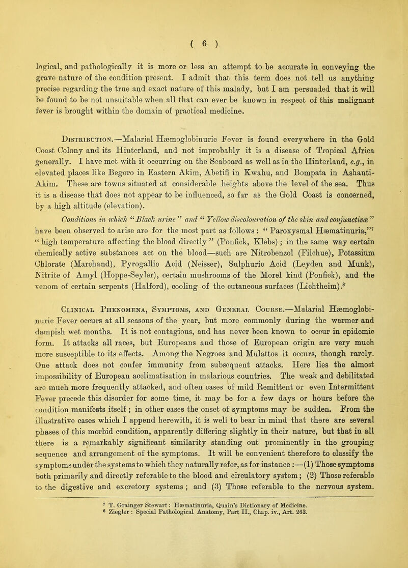 logical, and pathologically it is more or less an attempt to be accurate in conveying the grave nature of the condition preseat. I admit that this term does not tell us anything precise regarding the true and exact nature of this malady, but I am persuaded that it will be found to be not unsuitable when all that can ever be known in respect of this malignant fever is brought within the domain of practical medicine. Distribution.—Malarial Haemoglobinuric .Fever is found everywhere in the Gold Coast Colony and its Hinterland, and not improbably it is a disease of Tropical Africa generally. I have met with it occurring on the Seaboard as well as in the Hinterland, e.g., in elevated places like Begoro in Eastern Akim, Abetifi in Kwahu, and Bompata in Ashanti- Akim. These are towns situated at considerable heights above the level of the sea. Thus it is a disease that does not appear to be influenced, so far as the Gold Coast is oonc6rned, by a high altitude (elevation). Conditions in which Black urine  and  Yellow discolouration of the skin andconjunctivce  have been observed to arise are for the most part as follows :  Paroxysmal Haematinuria,'  high temperature affecting the blood directly  (Poufick, Klebs) ; in the same way certain chemically active substances act on the blood—such are Nitrobenzol (Filchue), Potassium Chlorate (Marchand), Pyrogallio Acid (Neisser), Sulphuric Acid (Leyden and Munk), Nitrite of Amyl (Hoppe-Seyler), certain mushrooms of the Morel kind (Ponfiek), and the venom of certain serpents (Halford), cooling of the cutaneous surfaces (Lichtheim) Clinical Phenomena, Symptoms, and General Course.—Malarial Heemoglobi- nuric Fever occurs at all seasons of the year, but more commonly during the warmer and dampish wet months. It is not contagious, and has never been known to occur in epidemic form. It attacks all races, but Europeans and those of European origin are very much more susceptible to its effects. Among the Negroes and Mulattos it occurs, though rarely. One attack does not confer immunity from subsequent attacks. Here lies the almost impossibility of European acclimatisation in malarious countries. The weak and debilitated are much more frequently attacked, and often cases of mild Remittent or even Intermittent Fever precede this disorder for some time, it may be for a few days or hours before the condition manifests itself ; in other cases the onset of symptoms may be sudden. From the illustrative cases which I append herewith, it is well to bear in mind that there are several phases of this morbid condition, apparently differing slightly in their nature, but that in all there is a remarkably significant similarity standing out prominently in the grouping sequence and arrangement of the symptoms. It will be convenient therefore to classify the symptoms under the systems to which they naturally refer, as for instance :—(1) Those symptoms both primarily and directly referable to the blood and circulatory system; (2) Those referable T,o the digestive and excretory systems; and (3) Those referable to the nervous system. ^ T. Grainger Stewart: Haematinuria, Quain's Dictionary of Medicine. 8 Ziegler : Special Pathological Anatomy, Part II., Ciiap. iv., Art. 262.
