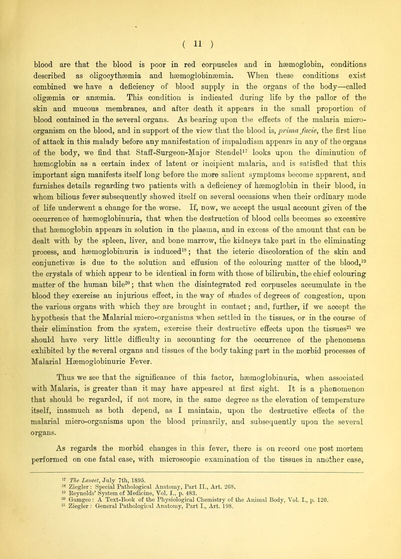 blood are that the blood is poor in red corpuscles and in hsemoglobin, conditions described as oligocythaemia and hsemoglobinsemia. When these conditions exist combined we have a deficiency of blood supply in the organs of the body—called oligsemia or ansemia. This condition is indicated during life by the pallor of the skin and mucous membranes, and after death it appears in the small proportion of blood contained in the several organs. As bearing upon tlie effects of the malaria micro- organism on the blood, and in support of the view that the blood i?,, prima facie, the first line of attack in this malady before any manifestation of irnpaludism appears in any of the organs of the body, vre find that Staff-Surgeon-Major StendeP^ looks upon the diminution of haemoglobin as a certain index of latent or incipient malaria, and is satisfied that this important sign manifests itself long before the more salient symptoms become apparent, and furnishes details regarding two patients with a deficiency of haemoglobin in their blood, in whom bilious fever subsequently showed itself on several occasions when their ordinary mode of life underwent a change for the worse. If, now, we accept the usual account given of the occurrence of hsemoglobinuria, that when the destruction of blood cells becomes so excessive that haemoglobin appears in solution in the plasma, and in excess of the amount that can be dealt with by the spleen, liver, and bone marrow, the kidneys take part in the eliminating process, and haemoglobinuria is induced^®; that the icteric discoloration of the skin and conjunctivae is due to the solution and effusion of the colouring matter of the blood,^^ the crystals of which appear to be identical in form with those of bilirubin, the chief colouring matter of the human bile^; that when the disintegrated red corpuscles accumulate in the blood they exercise an injurious effect, in the way of shades of degrees of congestion, upon the various organs with which they are brought in contact; and, further, if we accept the hypothesis that the Malarial micro-organisms when settled in the tissues, or in the course of their elimination from the system, exercise their destructive effects upon the tissues^^ we should have very little difficulty in accounting for the occurrence of the phenomena exhibited by the several organs and tissues of the body taking part in the morbid processes of Malarial Haemoglobinuric Fever. Thus we see that the significance of this factor, haemoglobinuria, when associated with Malaria, is greater than it may have appeared at first sight. It is a phenomenon that should be regarded, if not more, in the same degree as the elevation of temperature itself, inasmuch as both depend, as I maintain, upon the destructive effects of the malarial micro-organisms upon the blood primarily, and subsequently upon the several organs. ' As regards the morbid changes in this fever, there is on record one post mortem performed on one fatal case, with microscopic examination of the tissues in another case, 1' The Lancet, July 7th, 1895. 18 Ziegler: Special Pathological Anatomy, Part II., Art. 268. 19 Eeynolds' System of Medicine, Vol. I., p. 483. Gamgee: A Text-Book of the Physiological Chemistry of the Animal Body, Vol. I., p. 120. Ziegler : General Pathological Anatomy, Part I,, Art. 198.