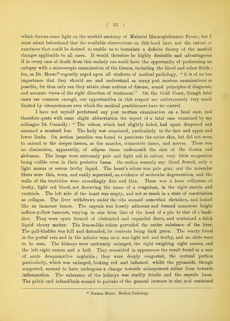 ■which throws some light on the morbid anatomy of Malarial Hsemoglobinuric Fever; but I must admit beforehand that the available observations on this head have not the extent or exactness that could be desired to enable us to formulate a definite theory of the morbid changes applicable to all cases. It would therefore be highly desirable and advantageous if in every case of death from this malady one could have the opportunity of performing an autopsy with a microscopic examination of the tissues, including the blood and other fluids ; for, as Dr. Moore-^ cogently urged upon all students of medical pathology,  it is of no less importance that they should see and understand as many post mortem examinations as possible, for thus only can they attain clear notions of disease, sound principles of diagnosis, and accurate views of the right direction of treatment. On the Gold Coast, though fatal cases are common enough, our opportunities in this respect are unfortunately very much limited by circumstances over which the medical practitioners have no control. I have not myself performed any post mortem examination on a fatal case, and therefore quote with some slight abbreviation the report of a fatal ease examined by my colleague Dr. Connolly:  The colour, which had slightly faded, had again deepened and assumed a mustard hue. The body was emaciated, particularly in the face and upper and lower limbs. On section jaundice was found to penetrate the entire skin, but did not seem to extend to the deeper tissues, as the muscles, connective tissue, and nerves. There was no diminution, apparently, of adipose tissue underneath the skin of the thorax and abdomen. The lungs were extremely pale and light ash in colour, very little congestion being visible even in their posterior bases. On section scarcely any blood flowed, only a light mucus or serous frothy liquid. The heart's colour was pale gray, and the muscular fibres were thin, worn, and easily separated, an evidence of molecular degeneration, and the walls of the ventricles were exceedingly fine and thin. There was a loose collection of frothy, light red blood, not deserving the name of a coagulum, in the right auricle and ventricle. The left side of the heart was empty, and not so much in a state of constriction as collapse. The liver withdrawn under the ribs seemed somewhat shrunken, and looked like an immense lemon. The capsule was loosely adherent and formed numerous bright safiron-yellow tumours, varying in size from that of the head of a pin to that of a buck- shot. They were cysts formed of obstructed and expanded duets, and contained a thick liquid cheesy matter. The lemon-like colour pervaded the entire substance of the liver. The gall-bladder was full and distended, its contents being dark green. The scanty blood in the portal vein and in the inferior vena cava was light red and frothy, and no clots were to be seen. The kidneys were uniformly enlarged, the right weighing eight ounces, and the left eight ounces and a half. They resembled in appearance the result found in a case of acute desquamative nephritis; they were deeply congested, the cortical portion particularly, which was enlarged, looking red and inflamed, whilst the pyramids, though congested, seemed to have undergone a change towards enlargement rather than towards inflammation. The substance of the kidneys was readily friable and the capsule loose. The pelvis and infundibula seemed to partake of the general increase in size, and contained Norman Moore : Medical Pathology.