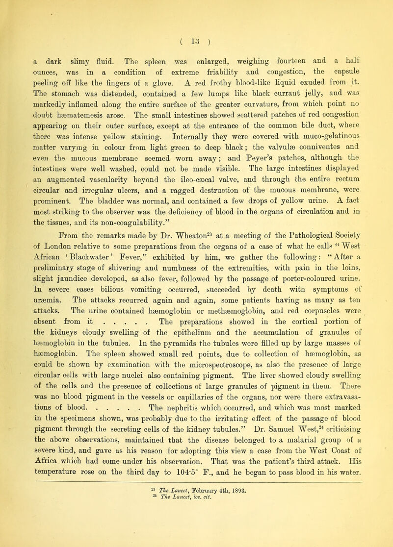 a dark slimy fluid. The spleen was enlarged, weighing fourteen and a half ounces, was in a condition of extreme friability and congestion, the capsule peeling off like the fingers of a glove. A red frothy blood-like liquid exuded from it. The stomach was distended, contained a few lumps like black currant jelly, and was markedly inflamed along the entire surface of the greater curvature, from which point no doubt hferaatemesis arose. The small intestines showed scattered patches of red congestion appearing on their outer surface, except at the entrance of the common bile duct, where there was intense yellow staining. Internally they were covered with muco-gelatinous matter varying in colour from light green to deep black; the valvulee conniventes and even the mucous membrane seemed worn away; and Peyer's patches, although the intestines were well washed, could not be made visible. The large intestines displayed an augmented vascularity beyond the ileo-csecal valve, and through the entire rectum circular and irregular ulcers, and a ragged destruction of the mucous membrane, were prominent. The bladder was normal, and contained a few drops of yellow urine. A fact most striking to the observer was the deficiency of blood in the organs of circulation and in the tissues, and its non-coagulability. From the remarks made by Dr. Wheaton^^ at a meeting of the Pathological Society of London relative to some preparations from the organs of a case of what he calls  West African 'Blackwater' Fever, exhibited by him, we gather the following: After a preliminary stage of shivering and numbness of the extremities, with pain in the loins, slight jaundice developed, as also fever, followed by the passage of porter-coloured urine. In severe cases bilious vomiting occurred, bucceeded by death with symptoms of uraemia. The attacks recurred again and again, some patients having as many as ten attacks. The urine contained haemoglobin or methsemoglobin, and red corpuscles were absent from it The preparations showed in the cortical portion of the kidneys cloudy swelling of the epithelium and the accumulation of granules of htemoglobin in the tubules. In the pyramids the tubules were filled up by large masses of hsemoglobin. The spleen showed small red points, due to collection of haemoglobin, as could be shown by examination with the mierospectroseope, as also the presence of large circular cells with large nuclei also containing pigment. The liver showed cloudy swelling of the cells and the presence of collections of large granules of pigment in them. There was no blood pigment in the vessels or capillaries of the organs, nor were there extravasa- tions of blood The nephritis which occurred, and which was most marked in the specimens shown, was probably due to the irritating effect of the passage of blood pigment through the secreting cells of the kidney tubules. Dr. Samuel West,^* criticising the above observations, maintained that the disease belonged to a malarial group of a severe kind, and gave as his reason for adopting this view a case from the West Coast of Africa which had come under his observation. That was the patient's third attack. His temperature rose on the third day to 104-5° F., and he began to pass blood in his water. The Lancet, February 4tli, 1893. The Lancet, loc. cit.