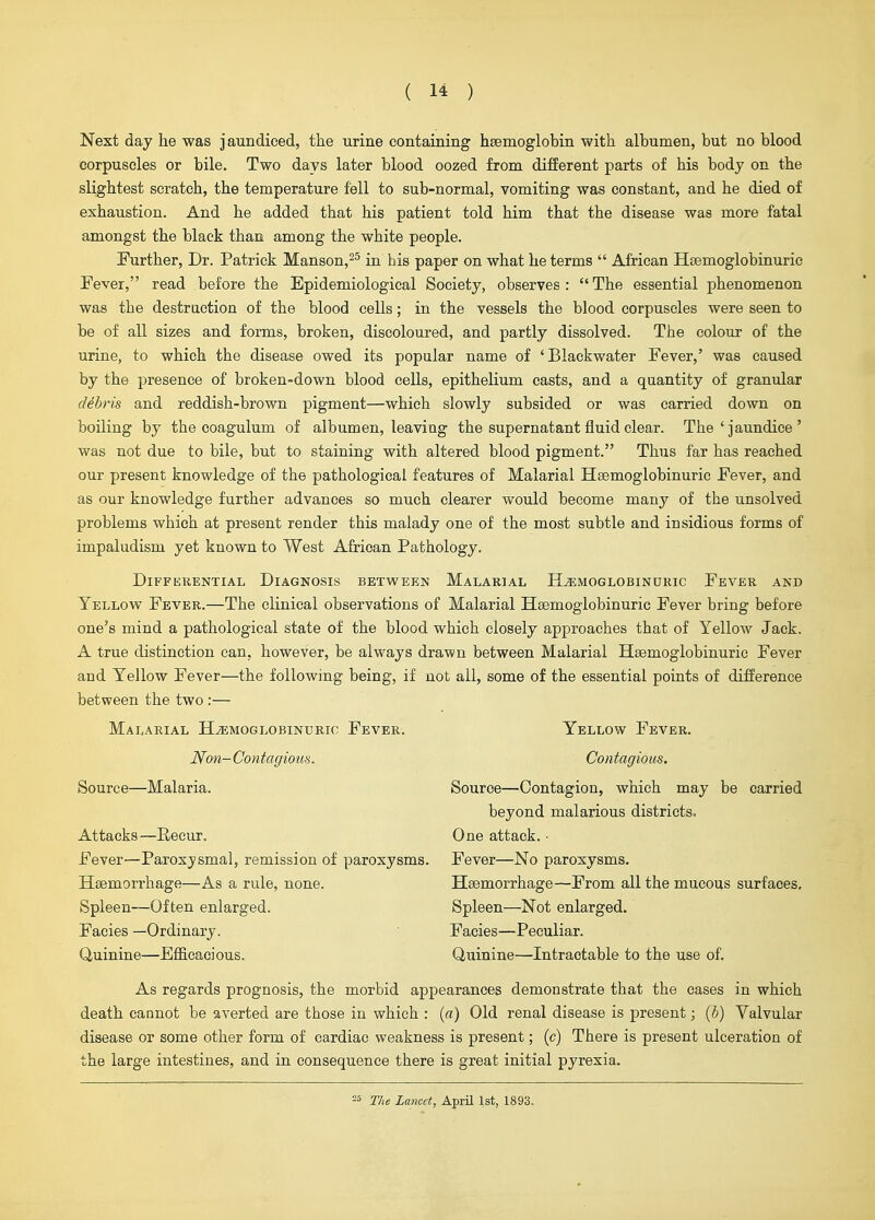 Next day tie was jaundiced, the urine containing haemoglobin with albumen, but no blood corpuscles or bile. Two days later blood oozed from different parts of his body on the slightest scratch, the temperature fell to sub-normal, vomiting was constant, and he died of exhaustion. And he added that his patient told him that the disease was more fatal amongst the black than among the white people. Further, Dr. Patrick Manson,^^ in his paper on what he terms  African Hsemoglobinuric Fever, read before the Epidemiological Society, observes :  The essential phenomenon was the destruction of the blood cells; in the vessels the blood corpuscles were seen to be of all sizes and forms, broken, discoloured, and partly dissolved. The colour of the urine, to which the disease owed its popular name of 'Blackwater Fever,' was caused by the presence of broken-down blood cells, epithelium casts, and a quantity of granular debris and reddish-brown pigment—which slowly subsided or was carried down on boiling by the coagulum of albumen, leaviag the supernatant fluid clear. The ' jaundice ' was not due to bile, but to staining with altered blood pigment. Thus far has reached our present knowledge of the pathological features of Malarial Hsemoglobinuric Fever, and as our knowledge further advances so much clearer would become many of the unsolved problems which at present render this malady one of the most subtle and insidious forms of impaludism yet known to West African Pathology. DiFFEKENTIAL DIAGNOSIS BETWEEN MaLARIAL H^MOGLOBINUKIC FeVER AND Yellow Fever.—The clinical observations of Malarial Hsemoglobinuric Fever bring before one's mind a pathological state of the blood which closely approaches that of Yellow Jack. A true distinction can, however, be always drawn between Malarial Heemoglobinuric Fever and Yellow Fever—the following being, if not all, some of the essential points of difference between the two :— Malarial H^moglobinuric Fever. Yellow Fever. Non-Contagious. Contagious. Source—Malaria. Source—Contagion, which may be carried beyond malarious districts. Attacks—Recur. One attack. • Fever—Paroxysmal, remission of paroxysms. Fever—No paroxysms. Haemorrhage—As a rule, none. Haemorrhage—From all the mucous surfaces. Spleen—Often enlarged. Spleen—Not enlarged. Facies —Ordinary. Facies—Peculiar. Quinine—Efficacious. Quinine—Intractable to the use of. As regards prognosis, the morbid appearances demonstrate that the cases in which death cannot be averted are those in which : {a) Old renal disease is present; (b) Valvular disease or some other form of cardiac weakness is present; (c) There is present ulceration of the large intestines, and in consequence there is great initial pyrexia. 25 The Lancet, April 1st, 1893.