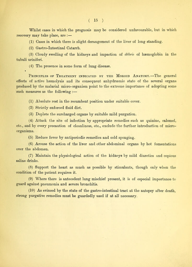 Whilst cases in which the prognosis may be considered unfavourable, but in which recovery may take place, are :— (1) Cases in which there is slight derangement of the liver of long standing. (2) Gastro-Intestinal Catarrh. (3) Cloudy swelling of the kidneys and impaction of debris of haemoglobin in the tubuli uriniferi. (4) The presence in some form of lung disease. Principles of Treatment indicated by the Morbid Anatomy.—The general effects of active haemolysis and its consequent anhydrsemic state of the several organs produced by the malarial micro-organism point to the extreme importance of adopting some such measures as the following :— (1) Absolute rest in the recumbent position under suitable cover. (2) Strictly enforced fluid diet. (3) Deplete the surcharged organs by suitable mild purgation. (4) Attack the site of infection by appropriate remedies such as quinine, calomel, etc, and by every preeaation of cleanliness, etc., exclude the further introduction of micro- organisms. (5) Reduce fever by antiperiodio remedies and cold sponging. (6) Arouse the action of the liver and other abdominal organs by hot fomentations over the abdomen. (7) Maintain the physiological action of the kidneys by mild diuretics and copious saline drinks. (8) Support the heart as much as possible by stimulants, though only when the condition of the patient requires it. (9) Where there is antecedent lung mischief present, it is of especial importance to guard against pneumonia and severe bronchitis. (10) As evinced by the state of the gastro-intestinal tract at the autopsy after death, strong purgative remedies must be guardedly used if at all necessary.