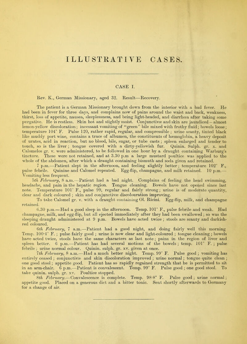 ILLU STRATI YE CASES. CASE I. Rev. K., German Missionary, aged 32. Result—^Recovery. The patient is a German Missionary brought down from the interior with a bad fever. He had been in fever for three days, and complains now of pains around the waist and back, weakness, thirst, loss of appetite, nausea, sleeplessness, and being light-headed, and diarrhoea after taking some purgative. He is restless. Skin hot and slightly moist. Conjunctivfe and skin are jaundiced — almost lemon-yellow discoloration; incessant vomiting of green bile mixed with frothy fluid; bowels loose; temperature 104° F. Pulse 120, rather rapid, regular, and compressible ; urine scanty, tinted black like muddy port wine, contains a trace of albumen, the constituents of hsemoglobin, a heavy deposit of urates, acid in reaction, but no blood, bile, sugar, or tube casts ; spleen enlarged and tender to touch, so is the liver; tongue covered with a dirty-yellowish fur. Quinin. Sulph. gr. x. and Calomelos gr. v. were administered, to be followed in one hour by a draught containing Warburg's tincture. These were not retained, and at 3.30 p.m a large mustard poultice was applied to the whole of the abdomen, after which a draught containing bismuth and soda given and retained. 7 p.m.—Patient slept in the afternoon, and feeling slightly better; temperature 102° F., pulse febrile. Quinine and Calomel repeated. Egg-flip, champagne, and milk retained. 10 p.m.— Vomiting less frequent. 5th February, 8 a.m.—Patient had a bad night. Complains of feeling the head swimming, headache, and pain in the hepatic region. Tongue cleaning. Bowels have not opened since last note. Temperature 101° F., pulse 99, regular and fairly strong; urine is of moderate quantity, clear and dark coloured ; skin and conjunctivae discolouration improving. To take Calomel gr. v. with a draught containing 01. Ricini. Egg-flip, milk, and champagne retained. 6.30 p.m.— Had a good sleep in the afternoon. Temp. 101° F., pulse febrile and weak. Had champagne, milk, and egg-flip, but all ejected immediately after they had been swallowed; so was the sleeping draught administered at 9 p.m. Bowels have acted twice ; stools are scanty and darkish- red coloured. Qth Febmary, 7 a.m.—Patient had a good night, and doing fairly well this morning Temp. 100-4° F. ; pulse fairly good ; urine is now clear and light-coloured ; tongue cleaning; bowels have acted twice, stools have the same characters as last note; pains in the region of liver and spleen better. 6 p.m.—Patient has had several motions of the bowels ; temp. 101° F. ; piilse febrile ; urine normal colour. Quinin. sulph. gr. xv. given at once. 7th February, 8 a.m.—Had a much better night. Temp. 99° F. Pulse good ; vomiting has entirely ceased ; conjunctivte and skin discoloration improved ; urine normal; tongue quite clean ; one good stool; appetite good. Patient has so rapidly regained strength that he is permitted to sit in an arm-chair. 6 p.m.—Patient is convalescent. Temp. 99° F. Pulse good ; one good stool. To take quinin. sulph. gr. xv. Poultice stopped. 8th February.—Convalescence is complete. Temp. 98-8° F. Pulse good ; urine normal; appetite good. Placed on a generous diet and a bitter tonic. Sent shortly afterwards to Germany for a change of air.