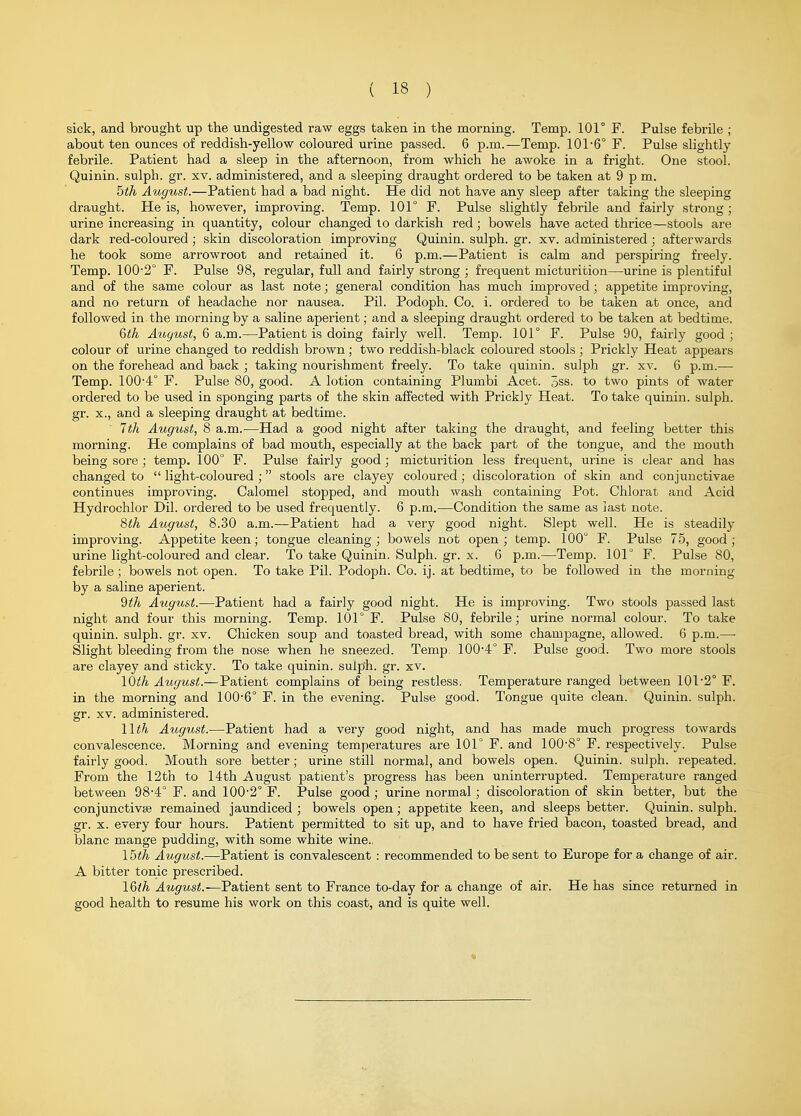 sick, and brought up the undigested raw eggs taken in the morning. Temp. 101° F. Pulse febrile ; about ten ounces of reddish-yellow coloured urine passed. 6 p.m.—Temp. 101-6° F. Pulse slightly- febrile. Patient had a sleep in the afternoon, from which he awoke in a fright. One stool. Quinin. sulph. gr. xv. administered, and a sleeping draught ordered to be taken at 9 p m. bth August.—Patient had a bad night. He did not have any sleep after taking the sleeping draught. He is, however, improving. Temp. 101° F. Pulse slightly febrile and fairly strong; urine increasing in quantity, colour changed to darkish red; bowels have acted thrice—stools are dark red-coloured; skin discoloration improving Quinin. sulph. gr. xv. administered; afterwards he took some arrowroot and retained it. 6 p.m.—Patient is calm and perspiring freely. Temp. 100'2° F. Pulse 98, regular, full and fairly strong ; frequent micturition—urine is plentiful and of the same colour as last note; general condition has much improved; appetite improving, and no return of headache nor nausea. Pil. Podoph. Co. i. ordered to be taken at once, and followed in the morning by a saline aperient; and a sleeping draught ordered to be taken at bedtime. Qth August, 6 a.m.—Patient is doing fairly well. Temp. 101° F. Pulse 90, fairly good ; colour of urine changed to reddish brown; two reddish-black coloured stools ; Prickly Heat appears on the forehead and back ; taking nourishment freely. To take quinin. sulph gr. xv. 6 p.m.— Temp. 100-4° F. Pulse 80, good. A lotion containing Plumbi Acet. 3ss. to two pints of water ordered to be used in sponging parts of the skin affected with Prickly Heat. To take quinin. sulph. gr. x., and a sleeping draught at bedtime. 1th August, 8 a.m.—Had a good night after taking the draught, and feeling better this morning. He complains of bad mouth, especially at the back part of the tongue, and the mouth being sore; temp. 100° F. Pulse fairly good; micturition less frequent, urine is clear and has changed to  light-coloured ; stools are clayey coloured; discoloration of skin and conjunctivae continues improving. Calomel stopped, and mouth wash containing Pot. Chlorat and Acid Hydrochlor Dil. ordered to be used frequently. 6 p.m.—Condition the same as jast note. %th August, 8.30 a.m.—Patient had a very good night. Slept well. He is steadily improving. Appetite keen; tongue cleaning; bowels not open; temp. 100° F. Pulse 75, good; urine light-coloured and clear. To take Quinin. Sulph. gr. x. 6 p.m.—Temp. 101° F. Pulse 80, febrile; bowels not open. To take Pil. Podoph. Co. ij. at bedtime, to be followed in the morning by a saline aperient. 'dth August.—Patient had a fairly good night. He is improving. Two stools passed last night and four this morning. Temp. 101° F. Pulse 80, febrile; urine normal colour. To take quinin. sulph. gr. xv. Cliicken soup and toasted bread, with some champagne, allowed. 6 p.m.— Slight bleeding from the nose when he sneezed. Temp 100-4° F. Pulse good. Two more stools are clayey and sticky. To take quinin. sulph. gr. xv. IQth August.—Patient complains of being restless. Temperature ranged between 101-2° F. in the morning and 100-6° F. in the evening. Pulse good. Tongue quite clean. Quinin. sulph. gr. XV. administered. Wth August.—Patient had a very good night, and has made much progress towards convalescence. Morning and evening temperatures are 101° F. and 100-8° F. respectively. Pulse fairly good. Mouth sore better; urine still normal, and bowels open. Quinin. sulph. repeated. From the 12th to 14th August patient's progress has been uninterrupted. Temperature ranged between 98-4° F. and 100-2° F. Pulse good; urine normal; discoloration of skin better, but the conjunctivse remained jaundiced ; bowels open; appetite keen, and sleeps better. Quinin. sulph. gr. X. every four hours. Patient permitted to sit up, and to have fried bacon, toasted bread, and blanc mange pudding, with some white wine.. Ibth August.—Patient is convalescent : recommended to be sent to Europe for a change of air. A bitter tonic prescribed. l&th August.—Patient sent to France to-day for a change of air. He has since returned in good health to resume his work on this coast, and is quite well.