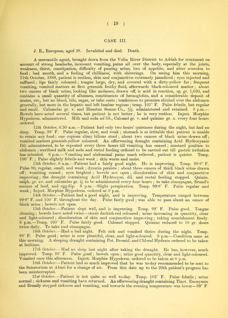 CASE III. J. E., European, aged 28. Invalided and died. Death. A mercantile agent, brought down from the Volta River District to Addah for treatment on account of strong headache, incessant vomiting, pains all over the body, especially at the joints, weakness, thirst, constipation, difBculty of passing urine, loss of appetite, and utter aversion to food; bad mouth, and a feeling of chilliness) with shiverings. On seeing him this morning, 11th October, 1888, patient is restless, skin and conjunctivae extremely jaundiced; eyes injected and suffused ; lips fairly coloured ; tongue large, dry, and covered with a dirty-yellow fur; frequent vomiting, vomited matters at first greenish frothy fluid, afterwards black-coloured matter; about two ounces of black urine, looking like molasses, drawn off, is acid in reaction, sp. gr. 1,030, and contains a small quantity of albumen, constituents of hsemoglobin, and a considerable deposit of urates, etc., but no blood, bile, sugar, or tube casts ; tenderness to pressure elicited over the abdomen generally, but more in the hepatic and left lumbar regions; temp. 101° F. Pulse febrile, but regular and small. Calomelas gr. v. and Haustus Sennse Co., gij. administered and retained. 8 p.m.— Bowels have acted several times, but patient is not better; he is very restless. Inject. Morphise Hypoderm. administered. Milk and soda ad lib., Calomel gr. v. and quinine gr. x. every four hours ordered. \2th October, 6.30 a.m.—Patient had only two hours' quietness during the night, but had no sleep. Temp. 99° F. Pulse regular, slow, and weak ; stomach is so irritable that patient is unable to retain any food; one copious slimy bilious stool; about two ounces of black urine drawn off; vomited matters greenish-yellow coloured. An effervescing draught containing Acid Hydrocyanic Dil. administered, to be repeated every three hours till vomiting has ceased ; mustard poultice to abdomen ; sterilised milk and soda and rectal feeding ordered to be carried out till gastric irritation has subsided. 6 p.m.—Vomiting and abdominal pains much relieved ; patient is quieter. Temp. 100° F. ; Pulse slightly febrile and weak ; skin warm and moist. \?>th October, 8 a.m.—Patient had a fairly good night. He is improving. Temp. 99'8° F. Pulse 80, regular, small, and weak ; dysuria persists ; about three ounces of thick black urine drawn off; vomiting ceased ; eyes brighter ; bowels not open ; discoloration of skin and conjunctivae improving; the draught containing Acid Hydrocyan. dil. and rectal feeding stopped. Quinin. sulph. gr. XV. and calomelas gr. ij. to be administered every four hours ; to take champagne. Brand's essence of beef, and egg-flip. 6 p.m.—Slight perspiration. Temp. 99'8° F. Pulse regular and weak ; Inject. Morphise Hypoderm. ordered at 9 p.m. \ith October.—Patient had a good night, and is improving. Temperature ranged between 99-8° F. and 100° F. throughout the day. Pulse fairly good ; was able to pass about an ounce of black urine ; bowels not open. Ibth October.—Patient slept well, and is improving. Temp. 99° F. Pulse good. Tongue cleaning; bowels have acted twice — stools darkish-red coloured; urine increasing in quantity, clear and light-coloured ; discoloration of skin and conjunctivae improving; taking nourishment freely. 6 p.m.—Temp. 100° F. Pulse fairly good. Calomel stopped. Quinine reduced to 10 gr. doses twice daily. To take iced champagne. \Wi October.—Had a bad night. Felt sick and vomited thrice during the night. Temp. 99° F. Pulse good; urine is now plentiful, clear, and light-coloured. 6 p.m—Condition same as this morning. A sleeping draught containing Pot. Bromid. and Chloral Hydrate ordered to be taken at bedtime. nth October.—Had no sleep last night after taking the draught. He has, however, much improved. Temp. 99° F. Pulse good ; bowels open; urine good quantity, clear and light-coloured. Vomited once this afternoon. Inject. Morphise Hypoderm. ordered to be taken at 8 p.m. 18iA October.—Patient had so much improved that he was to-day recommended to be sent to the Sanatorium at Aburi for a change of air. From this date up to the 20th patient's progress has been uninterrupted. list October.—Patient is not quite so well to-day. Temp. 102° F. Pulse febrile; urine normal; sickness and vomiting have returned. An effervescing draught containing Tinct. Euonymin and Brandy stopped sickness and vomiting, and towards the evening temperature was lower—99° F