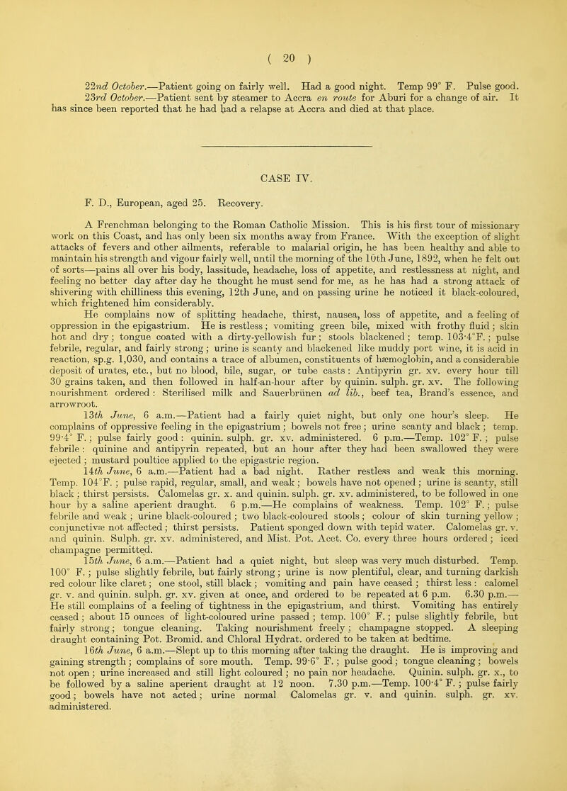 Tlnd October.—Patient going on fairly well. Had a good night. Temp 99° F. Pulse good. 23rc? October.-—Patient sent by steamer to Accra en route for Aburi for a change of air. It has since been reported that he had had a relapse at Accra and died at that place. CASE IV. F. D., European, aged 25. Recovery. A Frenchman belonging to the Roman Catholic Mission. This is his first tour of missionary work on this Coast, and has only been six months away from France. With the exception of slight attacks of fevers and other ailments, referable to malarial origin, he has been healthy and able to maintain his strength and vigour fairly well, until the morning of the 10th June, 1892, when he felt out of sorts—pains all over his body, lassitude, headache, loss of appetite, and restlessness at night, and feeling no better day after day he thought he must send for me, as he has had a strong attack of shivering with chilliness this evening, 12th June, and on passing urine he noticed it black-coloured, which frightened him considerably. He complains now of splitting headache, thirst, nausea, loss of appetite, and a feeling of oppression in the epigastrium. He is restless; vomiting green bile, mixed with frothy fluid ; skin hot and dry; tongue coated with a dirty-yellowish fur; stools blackened; temp. 103-4°F.; pulse febrile, regular, and fairly strong; urine is scanty and blackened like muddy port wine, it is acid in reaction, sp.g. 1,030, and contains a trace of albumen, constituents of ha;mogiobin, and a considerable deposit of urates, etc., but no blood, bile, sugar, or tube casts : Antipyrin gr. xv. every hour till 30 grains taken, and then followed in half-an-hour after by quinin. sulph. gr. xv. The following nourishment ordered : Sterilised milk and Sauerbriinen ad lib., beef tea. Brand's essence, and arrowroot. ISth June, 6 a.m.—Patient had a fairly quiet night, but only one hour's sleep. He complains of oppressive feeling in the epigastrium; bowels not free; urine scanty and black ; temp. 99'4° F.; pulse fairly good : quinin. sulph. gr. xv. administered. 6 p.m.—Temp. 102° F. ; pulse febrile : quinine and antipyrin repeated, but an hour after they had been swallowed they were ejected; mustard poultice applied to the epigastric region. 14:th June, 6 a.m.—Patient had a bad night. Rather restless and weak this morning. Temp. 104°F. ; pulse rapid, regular, small, and weak; bowels have not opened; urine is scanty, still black; thirst persists. Calomelas gr. x. and quinin. sulph. gr. xv. administered, to be followed in one hour by a saline aperient draught. 6 p.m.—He complains of weakness. Temp. 102° F.; pulse febrile and weak ; urine black-coloured ; two black-coloured stools ; colour of skin turning yellow ; conjunctivas not affected; thirst persists. Patient sponged down with tepid water. Calomelas gr. v. and quinin. Sulph. gr. xv. administered, and Mist. Pot. Acet. Co. every three hours ordered; iced champagne permitted. I5th June, 6 a.m.—Patient had a quiet night, but sleep was very much disturbed. Temp. 100° F.; pulse slightly febrile, but fairly strong; urine is now plentiful, clear, and turning darkish red colour like claret; one stool, still black ; vomiting and pain have ceased ; thirst less : calomel gr. V. and quinin. sulph. gr. xv. given at once, and ordered to be repeated at 6 p.m. 6.30 p.m.— He still complains of a feeling of tightness in the epigastrium, and thirst. Vomiting has entirely ceased; about 15 ounces of light-coloured urine passed ; temp. 100° F.; pulse slightly febrile, but fairly strong; tongue cleaning. Taking nourishment freely; champagne stopped. A sleeping draught containing Pot. Bromid. and Chloral Hydrat. ordered to be taken at bedtime. l&th June, 6 a.m.—Slept up to this morning after taking the draught. He is improving and gaining strength; complains of sore mouth. Temp. 99-6° F.; pulse good; tongue cleaning; bowels not open; urine increased and still light coloured ; no pain nor headache. Quinin. sulph. gr. x., to be followed by a saline aperient draught at 12 noon. 7.30 p.m.—Temp. 100-4° F. ; pulse fairly good; bowels have not acted; urine normal Calomelas gr. v. and quinin. sulph. gr. xv. administered.