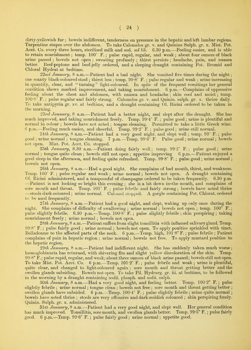 dirty-yellowish fur; bowels indifferent, tenderness on pressure in the hepatic and left lumbar regions. Turpentine stupes over the abdomen. To take Calomelos gr. v. and Quinine Sulph. gr. x. Mist. Pot. Acet. Co. every three hours,, sterilised milk and sod. ad lib. 6.30 p.m.—Feeling easier, and is able to retain nourishment; temp. 100° F.; pulse rapid, regular, and weak ; about four ounces of black urine passed ; bowels not open ; sweating profusely ; thirst persists ; headache, pain, and nausea better. Beef-peptone and beef-jelly ordered, and a sleeping draught containing Pot. Bromid and Chloral Hydrat at bedtime. 22tcc? January, 8 a.m.—Patient had a bad night. She vomited five times during the night; one scanty black-coloured stool; thirst less ; temp. 99-8° F. ; pulse regular and weak ; urine increasing in quantity, clear, and turning light-coloured. In spite of the frequent vomitings her general condition shows marked improvement, and taking nourishment. 6 p.m.—Complains of opj^ressive feeling about the chest and abdomen, with nausea and headache; skin cool and moist; temp. 100-8° F. : pulse regular and fairly strong. Calomelos gr. v. and Quinin. sulph. gr. x. thrice daily. To take antipyrin gr. xv. at bedtime, and a draught containing 01. Ricini ordered to be taken in the morning. '2?>rd January, 8 a.m.—Patient had a better night, and slept after the draught. She has much improved, and taking nourishment freely. Temp. 99'4° F. ; pulse good; urine is plentiful and normal in colour ; bowels have not acted ; tongue cleaning. Permitted to take a little Greek wine. 6 p.m.—Feeling much easier, and cheerful. Temp. 99-2° F.; pulse good ; urine still normal. 24<A January, 8 a.m.—Patient had a very good night, and slept well; temp. 99° F. ; pulse good ; urine normal; tongue cleaning. 7 p.m.—Temp. 99-6° F. Pulse good ; urine normal; bowels not open. Mist. Pot. Acet. Co. stopped. 25iA January, 8.30 a.m.—Patient doing fairly well; temp. 99-2° F. ; pulse good; urine normal; tongue quite clean; bowels still not open ; appetite improving 6 p.m.—Patient enjoyed a good sleep in the afternoon, and feeling quite refreshed. Temp. 99-8° F.; pulse good; urine normal; bowels not open. 26<A January, 8 a.m.—Had a good night. She complains of bad mouth, thirst, and weakness. Temp. 100° F. ; pulse regular and weak; urine normal; bowels not open. A draught containing 01. Ricini administered, and a teaspoonful of champagne ordered to be taken frequently. 6.30 p.m. —Patient is not looking so bright this evening ; she is a bit down in<.-the mouth, and complains of sore mouth and throat. Temp. 101° F. ; pulse febrile and fairly strong; bowels have acted thrice —stools dark-coloured; urine normal. Calomel stopped. A gargle containing Pot. Chlorat. ordered to be used frequently. 27<A January, 8 a.m.—Patient had a good night, and slept, walsing up only once during the night. She complains of difficulty of swallowing ; urine normal; bowels not open ; temp. 100° F. ; pulse slightly febrile. 6.30 p.m.—Temp. 100-8° F. ; pulse slightly febrile; skin perspiring ; taking nourishment freely; urine normal; bowels not open. 28iA January, 8 a.m.—^Patient suffers from slight tonsillitis with inflamed salivary gland. Temp. 99-8° F.; pulse fairly good ; urine normal; bowels not open. To apply poultice sprinkled with tinct. Belladonnse to the affected parts of the neck. 6 p.m.—Temp, high, 101-8° F.; pulse febrile ; Patient complains of pain in hepatic region ; urine normal; bowels not free. To apply mustard poultice to the hepatic region. 29i!/i January, 8 a.m.—Patient had indifferent night. She has suddenly taken much worse; hsemoglobinuria has returned, with shivering fits and slight yellow discoloration of the skin. Temp. 99-8° F.; pulse rapid, regular, and weak; about three ounces of black urine passed; bowels still not open, To take Mist. Pot. Acet. Co. 6 p.m.—Temp. 101-2° F. ; pulse febrile and weak ; urine is plentiful, quite clear, and changed to light-coloured again ; sore mouth and throat getting better and the swollen glands subsiding. Bowels not open. To take Pil. Hydrarg. gr. iii. at bedtime, to be followed in the morning by a draught containing sodii. phosph. and sodii. sulph. 30«A January, 8 a.m.—Had a very good night, and feeling better. Temp. 100-2° F.; pulse slightly febrile ; urine normal; tongue clean ; bowels not free; sore mouth and throat getting better ; swollen glands have subsided. 6 p.m.—Temp. 100-4° F.; pulse slightly febrile; urine quite normal; bowels have acted thrice ; stools are very offensive and dark-reddish coloured ; skin perspiring freely. Quinin. Sulph. gr. x. administered. 31st January, 8 a.m.—Patient had a very good night, and slept well. Her general condition has much improved. Tonsillitis, sore mouth, and swollen glands better. Temp. 99'5° F.; pulse fairly good. 6 p.fn.—Tejpp. 99-6° F. ; pulse fairly good; urine normal; appetite good.