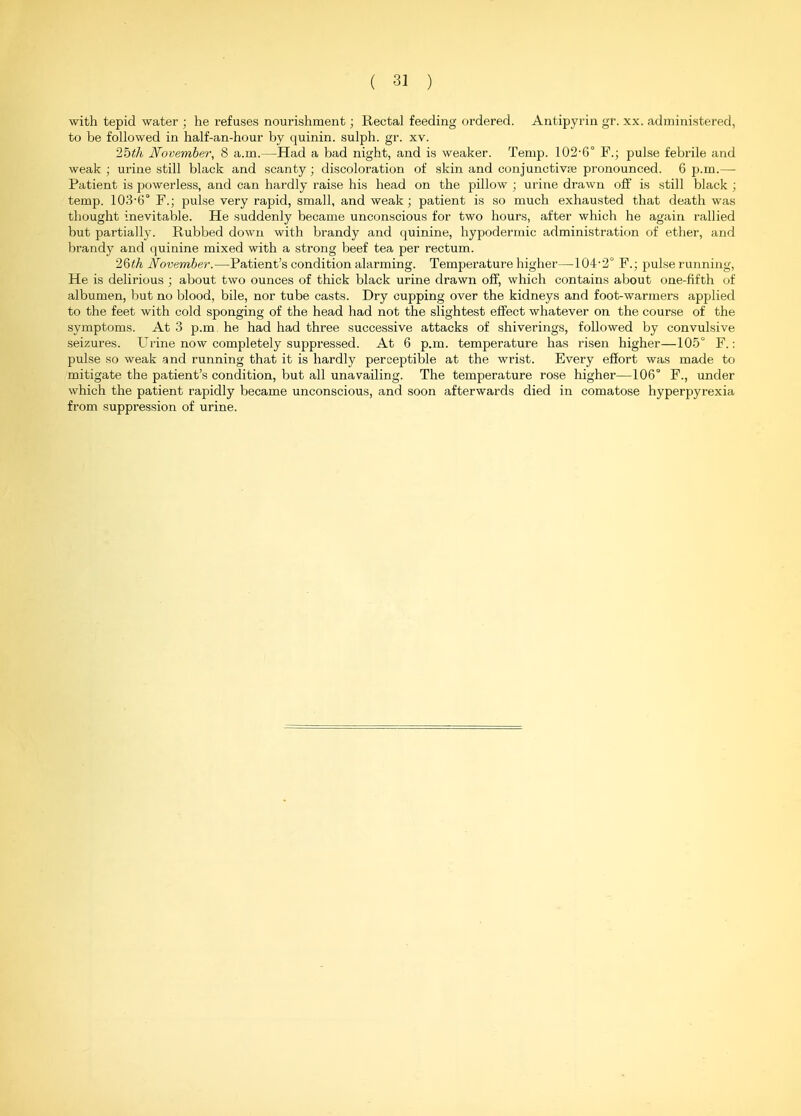 with tepid water ; he refuses nourishment; Rectal feeding ordered. Antipyrin gr. xx. administered, to be followed in half-an-hour by quinin. sulph. gr. xv. 2bth November, 8 a.m.—Had a bad night, and is weaker. Temp. 102-6° F.; pulse febrile and weak ; urine still black and scanty ; discoloration of skin and conjunctive pronounced. 6 p.m.— Patient is powerless, and can hardly raise his head on the pillow ; urine drawn off is still black ; temp. 103-6° F.; pulse very rapid, small, and weak ; patient is so much exhausted that death was thought inevitable. He suddenly became unconscious for two hours, after which he again rallied but partially. Rubbed down with brandy and (juinine, hypodermic administration of ether, and brandy and (luinine mixed with a strong beef tea per rectum. '2&th November.—Patient's condition alarming. Temperature higher—104-2° F.; pulse running. He is delirious ; about two ounces of thick black urine drawn off, which contains about one-fifth of albumen, but no blood, bile, nor tube casts. Dry cupping over the kidneys and foot-warmers applied to the feet with cold sponging of the head had not the slightest effect whatever on the course of the symptoms. At 3 p.m he had had three successive attacks of shiverings, followed by convulsive seizures. Urine now completely suppressed. At 6 p.m. temperature has risen higher—105° F.: pulse so weak and running that it is hardly perceptible at the wrist. Every effort was made to mitigate the patient's condition, but all unavailing. The temperature rose higher—106° F., under which the patient rapidly became unconscious, and soon afterwards died in comatose hyperpyrexia from suppression of urine.