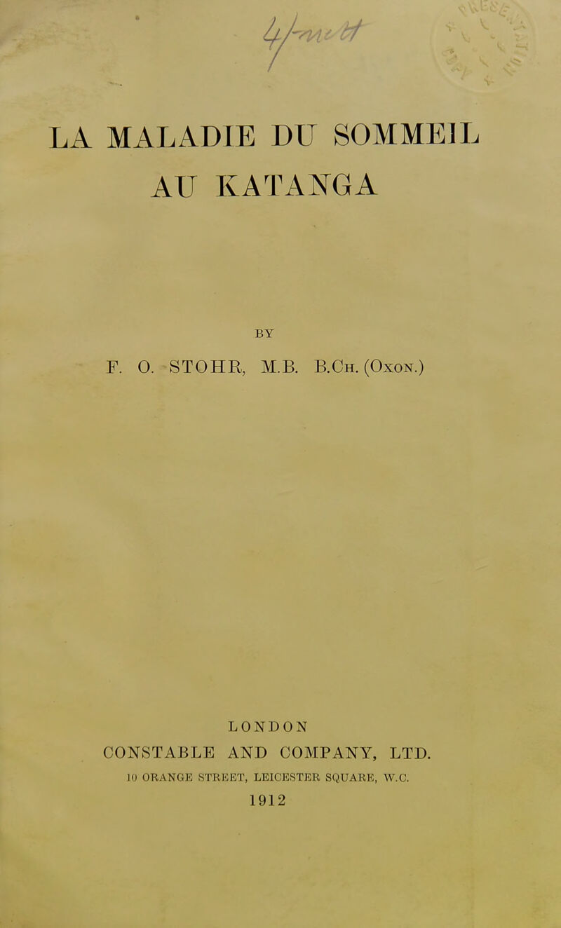 LA MALADIE DU SOMMEIL AU KATANGA BY F. O. STOHR, M.B. B.Ch. (Oxon.) LONDON CONSTABLE AND COMPANY, LTD. 10 ORANGE STREET, LEICESTER SQUARE, W.C. 1912