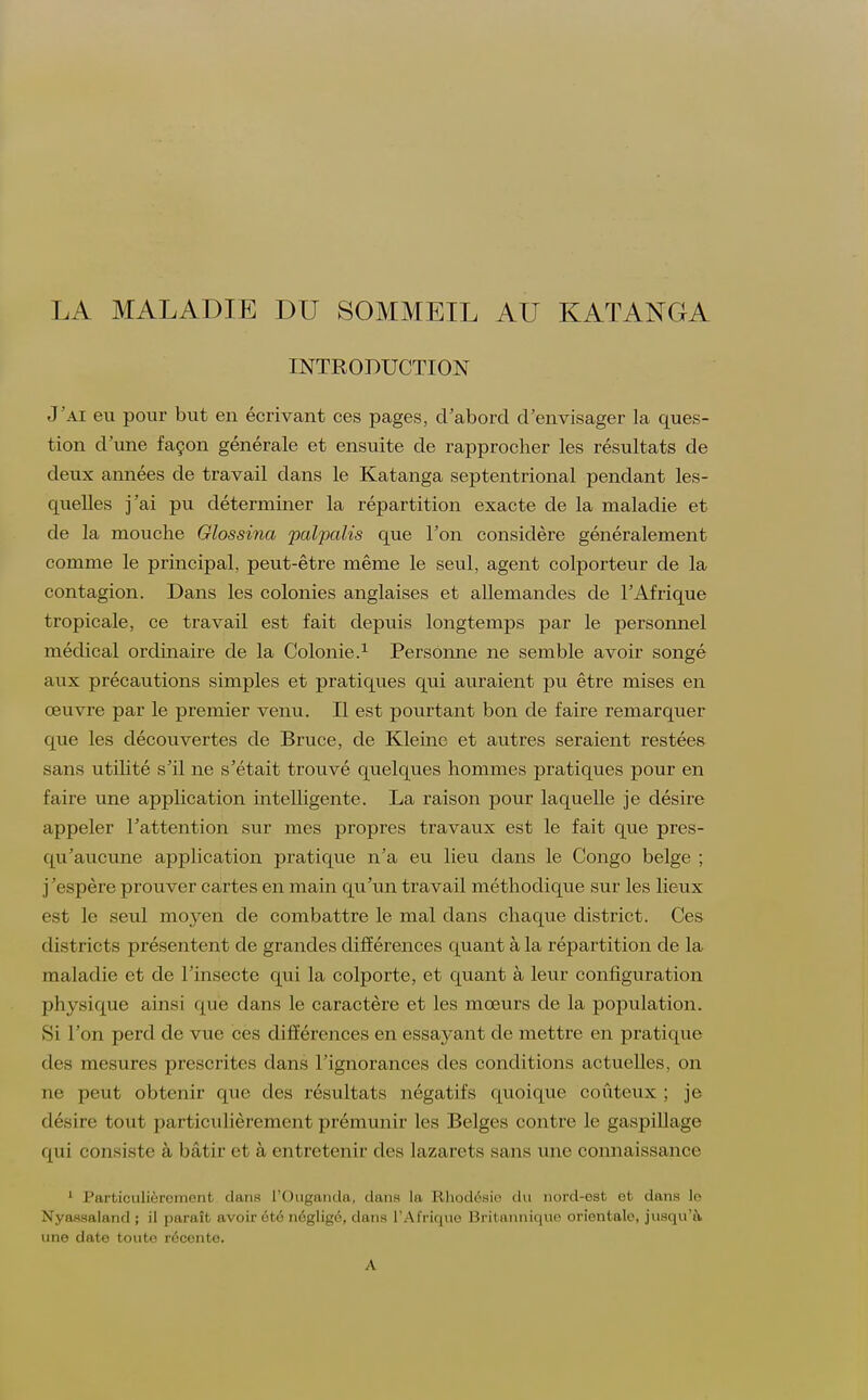 LA MALADIE DU SOMMEIL AU KATANGA INTRODUCTION J'ai eu pour but en écrivant ces pages, d'abord d'envisager la ques- tion d'une façon générale et ensuite de rapprocher les résultats de deux années de travail dans le Katanga septentrional pendant les- quelles j'ai pu déterminer la répartition exacte de la maladie et de la mouche Glossina palpalis que l'on considère généralement comme le principal, peut-être même le seul, agent colporteur de la contagion. Dans les colonies anglaises et allemandes de l'Afrique tropicale, ce travail est fait depuis longtemps par le personnel médical ordinaire de la Colonie.1 Personne ne semble avoir songé aux précautions simples et pratiques qui auraient pu être mises en œuvre par le premier venu. Il est pourtant bon de faire remarquer que les découvertes de Bruce, de Kleine et autres seraient restées sans utilité s'il ne s'était trouvé quelques hommes pratiques pour en faire une application intelligente. La raison pour laquelle je désire appeler l'attention sur mes propres travaux est le fait que pres- qu'aucune application pratique n'a eu lieu dans le Congo belge ; j'espère prouver cartes en main qu'un travail méthodique sur les lieux est le seul moyen de combattre le mal dans chaque district. Ces districts présentent de grandes différences quant à la répartition de la maladie et de l'insecte qui la colporte, et quant à leur configuration physique ainsi que dans le caractère et les mœurs de la population. Si l'on perd de vue ces différences en essayant de mettre en pratique des mesures prescrites dans l'ignorances des conditions actuelles, on ne peut obtenir que des résultats négatifs quoique coûteux ; je désire tout particulièrement prémunir les Belges contre le gaspillage qui consiste à bâtir et à entretenir des lazarets sans une connaissance 1 Particulièrement duns l'Ouganda, duns la Rhodésie du nord-est et dans le Nyassaland ; il paraît avoir été négligé, dans l'Afrique Britannique orientale, jusqu'à une date toute récente. A