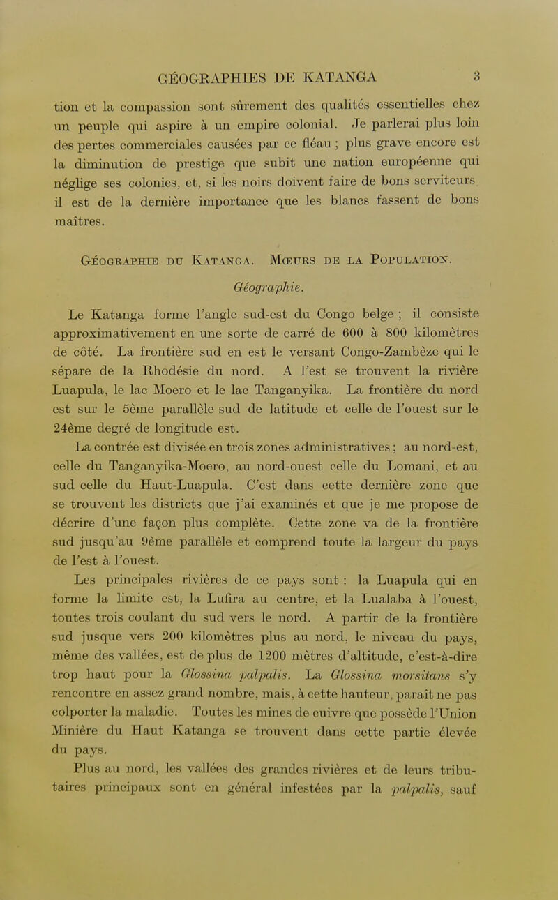 tion et la compassion sont sûrement des qualités essentielles chez un peuple qui aspire à un empire colonial. Je parlerai plus loin des pertes commerciales causées par ce fléau ; plus grave encore est la diminution de prestige que subit une nation européenne qui néglige ses colonies, et, si les noirs doivent faire de bons serviteurs il est de la dernière importance que les blancs fassent de bons maîtres. GÉOGRAPHIE DU KATANGA. MŒURS DE LA POPULATION. Géographie. Le Katanga forme l'angle sud-est du Congo belge ; il consiste approximativement en une sorte de carré de 600 à 800 kilomètres de côté. La frontière sud en est le versant Congo-Zambèze qui le sépare de la Rhodésie du nord. A l'est se trouvent la rivière Luapula, le lac Moero et le lac Tanganyika. La frontière du nord est sur le 5ème parallèle sud de latitude et celle de l'ouest sur le 24ème degré de longitude est. La contrée est divisée en trois zones administratives ; au nord-est, celle du Tanganyika-Moero, au nord-ouest celle du Lomani, et au sud celle du Haut-Luapula. C'est dans cette dernière zone que se trouvent les districts que j'ai examinés et que je me propose de décrire d'une façon plus complète. Cette zone va de la frontière sud jusqu'au 9ème parallèle et comprend toute la largeur du pays de l'est à l'ouest. Les principales rivières de ce pays sont : la Luapula qui en forme la limite est, la Lufira au centre, et la Lualaba à l'ouest, toutes trois coulant du sud vers le nord. A partir de la frontière sud jusque vers 200 kilomètres plus au nord, le niveau du pays, même des vallées, est de plus de 1200 mètres d'altitude, c'est-à-dire trop haut pour la Glossina palpalis. La Glossina morsitans s'y rencontre en assez grand nombre, mais, à cette hauteur, paraît ne pas colporter la maladie. Toutes les mines de cuivre que possède l'Union Minière du Haut Katanga se trouvent dans cette partie élevée du pays. Plus au nord, les vallées des grandes rivières et de leurs tribu- taires principaux sont en général infestées par la paZpafts, sauf