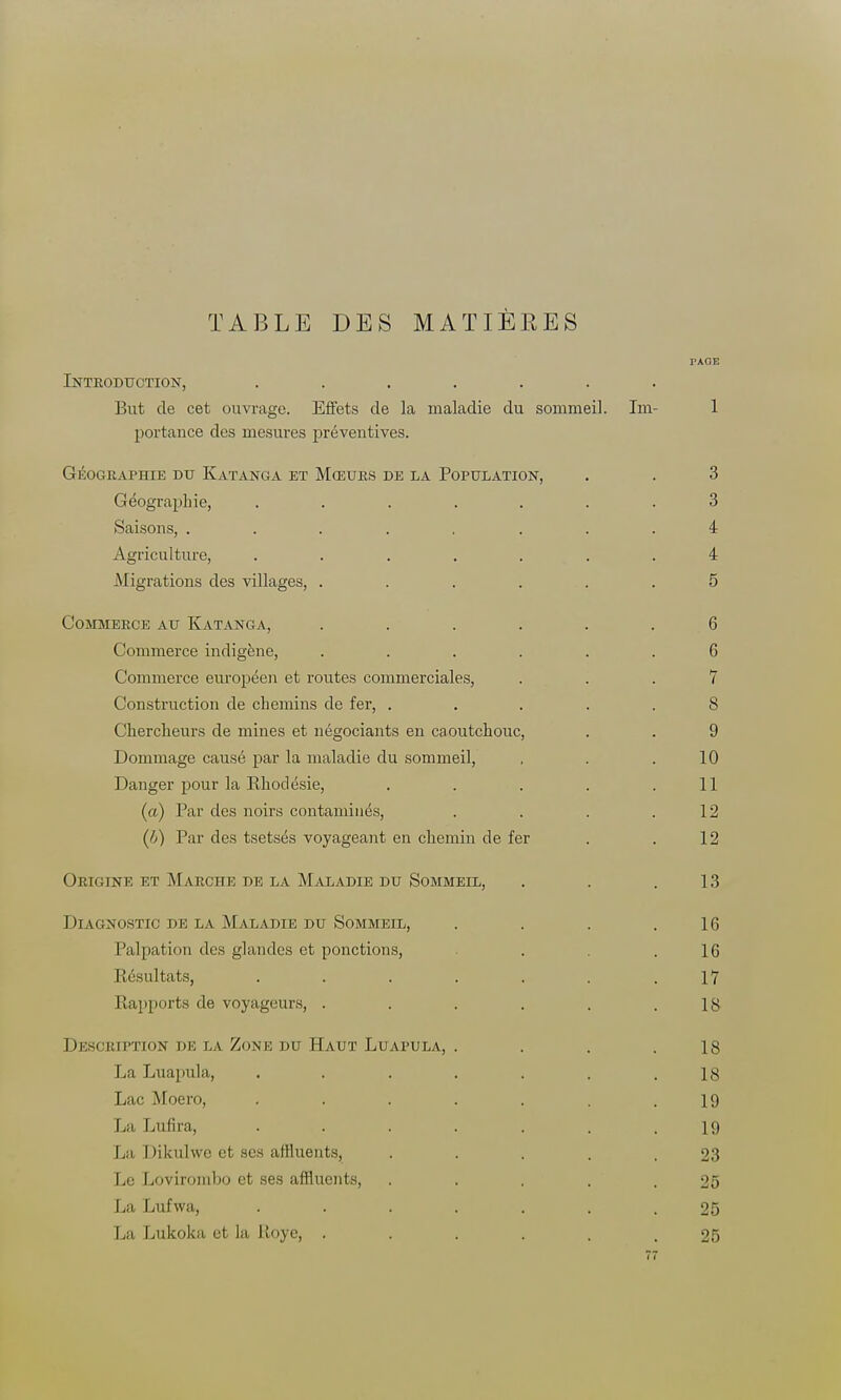 TABLE DES MATIÈRES TAOE Introduction, ....... But de cet ouvrage. Effets de la maladie du sommeil. Im- 1 portauce des mesures préventives. Géographie du Katanga et Mœurs de la Population, . . 3 Géographie, ....... 3 Saisons, ........ 4 Agriculture, ....... 4 Migrations des villages, . . . . . .5 Commerce au Katanga, ...... 6 Commerce indigène, ...... 6 Commerce européen et routes commerciales, ... 7 Construction de chemins de fer, ..... 8 Chercheurs de mines et négociants en caoutchouc, . . 9 Dommage causé par la maladie du sommeil, , . .10 Danger pour la Rhodésie, . . . . .11 (a) Par des noirs contaminés, . . . .12 (/j) Par des tsetsés voyageant en chemin de fer . .12 Origine et Marche de la Maladie du Sommeil, . . .13 Diagnostic de la Maladie du Sommeil, . . . .16 Palpation des glandes et ponctions, . . .16 Résultats, . . . . . . .17 Rapports de voyageurs, . . . . . .18 Description de la Zone du Haut Luapula, . . . .18 La Luapula, . . . . . . .18 Lac Moero, . . . . . . .19 La Lufira, ....... 19 La Dikulwe et ses affluents, . . . . .23 Le Lovirombo et ses affluents, . . . . .25 La Lufwa, ....... 25 La Lukoka et la Roye, ...... 25