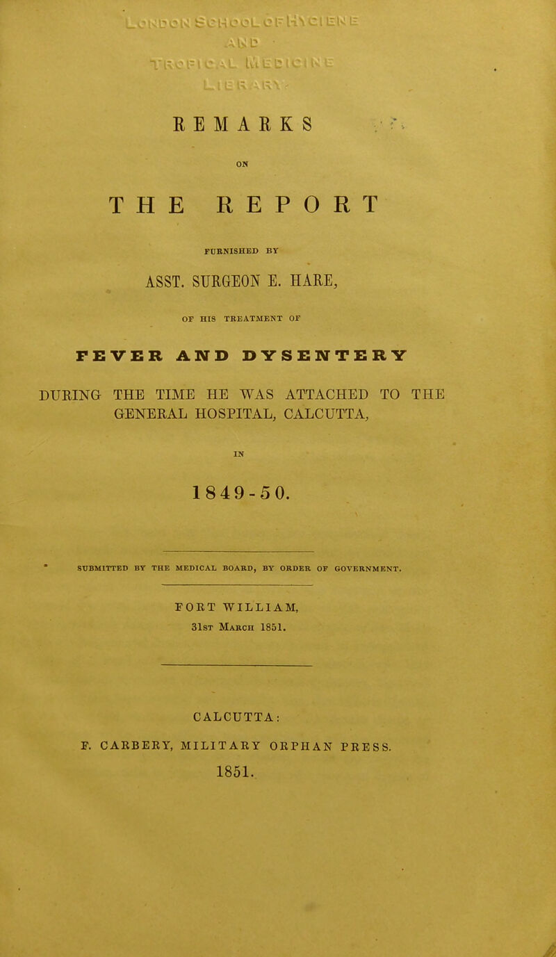 ON THE REPORT FURNISHED BV ASST. SURGEON E. HARE, OF HIS TREATMENT OF FEVER AND DYSENTERY DURING THE TIME HE WAS ATTACHED TO THE GENERAL HOSPITAL, CALCUTTA, IN 1849-50. SUBMITTED BY THE MEDICAL BOARD, BY ORDER OF GOVERNMENT. FORT WILLIAM, 31st March 1851. CALCUTTA: F. CARBERY, MILITARY ORPHAN PRESS. 1851.