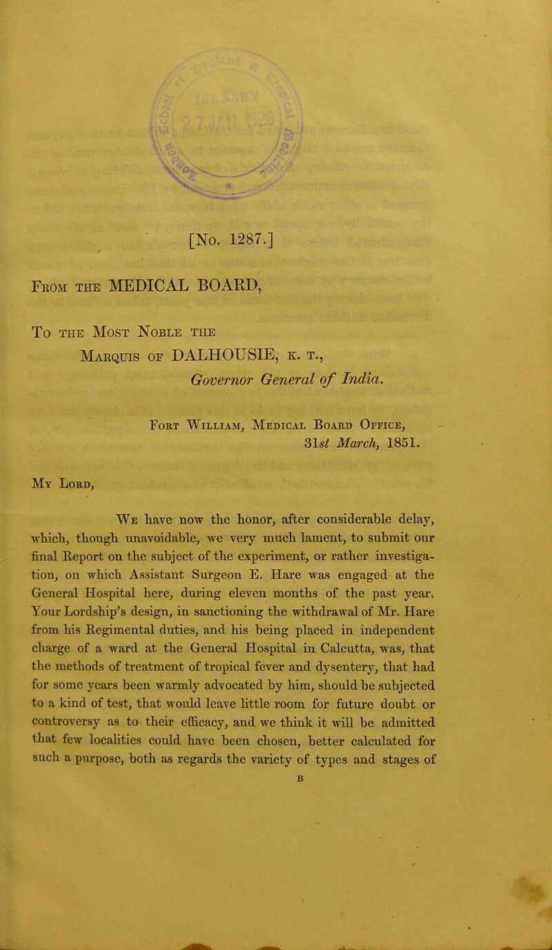 [No. 1287.] Fkom the MEDICAL BOARD, To the Most Noble the Marquis of DALHOUSIE, k. t., Governor General of India. Fort William, Medical Board Office, 31^ March, 1851. My Lord, We have now the honor, after considerable delay, which, though unavoidable, we very much lament, to submit our final Report on the subject of the experiment, or rather investiga- tion, on which Assistant Surgeon E. Hare was engaged at the General Hospital here, during eleven months of the past year. Your Lordship's design, in sanctioning the withdrawal of Mr. Hare from his Regimental duties, and his being placed in independent charge of a ward at the General Hospital in Calcutta, was, that the methods of treatment of tropical fever and dysentery, that had for some years been warmly advocated by him, should be subjected to a kind of test, that would leave little room for future doubt or controversy as to their efficacy, and we think it will be admitted that few localities could have been chosen, better calculated for such a purpose, both as regards the variety of types and stages of