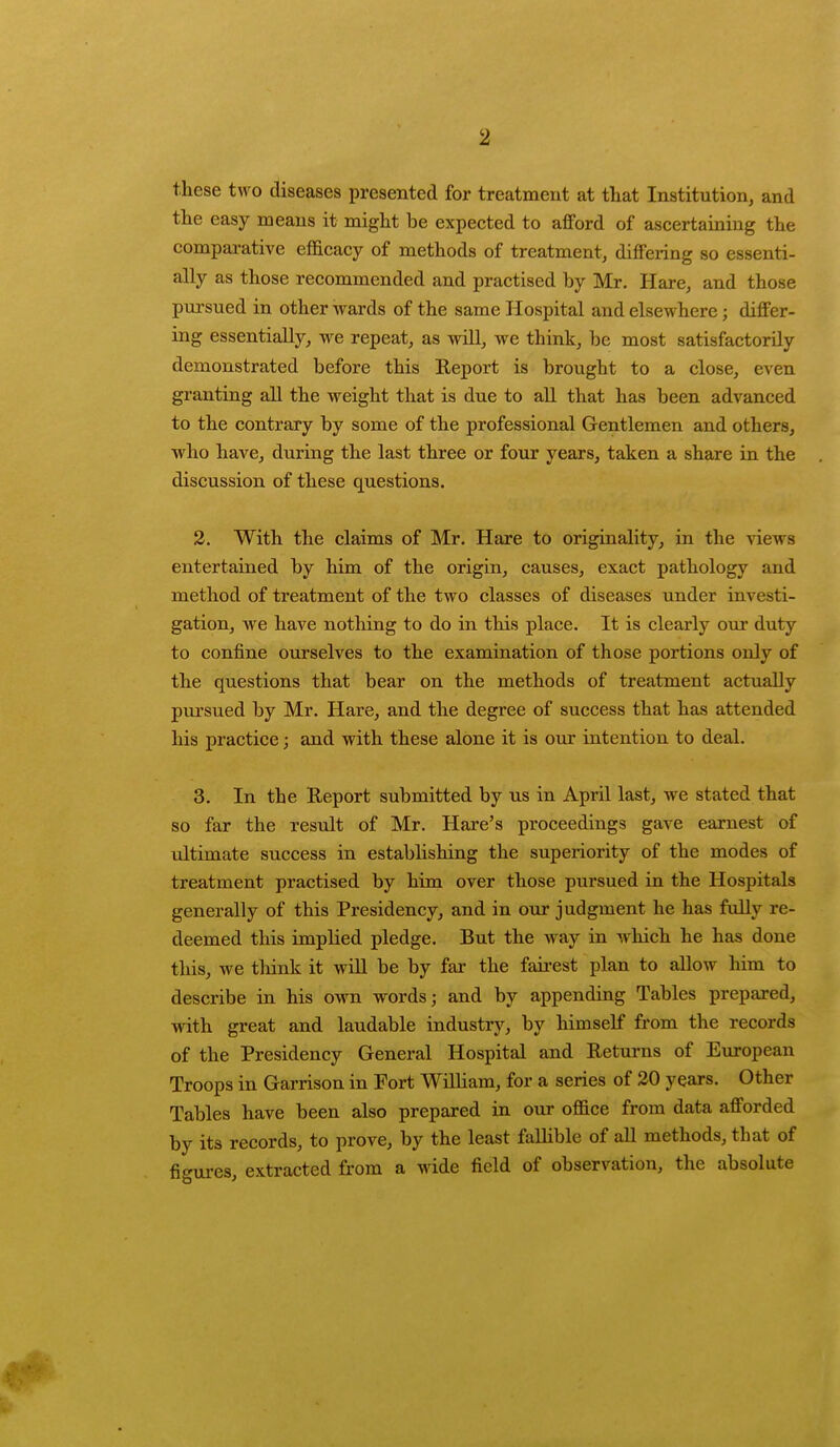these two diseases presented for treatment at that Institution, and the easy means it might be expected to afford of ascertaining the comparative efficacy of methods of treatment, differing so essenti- ally as those recommended and practised by Mr. Hare, and those pursued in other wards of the same Hospital and elsewhere; differ- ing essentially, we repeat, as will, we think, be most satisfactorily demonstrated before this Report is brought to a close, even granting all the weight that is due to all that has been advanced to the contrary by some of the professional Gentlemen and others, who have, during the last three or four years, taken a share in the discussion of these questions. 2. With the claims of Mr. Hare to originality, in the views entertained by him of the origin, causes, exact pathology and method of treatment of the two classes of diseases under investi- gation, we have nothing to do in this place. It is clearly our duty to confine ourselves to the examination of those portions only of the questions that bear on the methods of treatment actually pursued by Mr. Hare, and the degree of success that has attended his practice; and with these alone it is our intention to deal. 3. In the Report submitted by us in April last, we stated that so far the result of Mr. Hare's proceedings gave earnest of ultimate success in establishing the superiority of the modes of treatment practised by him over those pursued in the Hospitals generally of this Presidency, and in our judgment he has fully re- deemed this implied pledge. But the way in which he has done this, we think it will be by far the fairest plan to allow him to describe in his own words; and by appending Tables prepared, with great and laudable industry, by himself from the records of the Presidency General Hospital and Returns of European Troops in Garrison in Fort William, for a series of 20 years. Other Tables have been also prepared in our office from data afforded by its records, to prove, by the least fallible of all methods, that of figures, extracted from a wide field of observation, the absolute