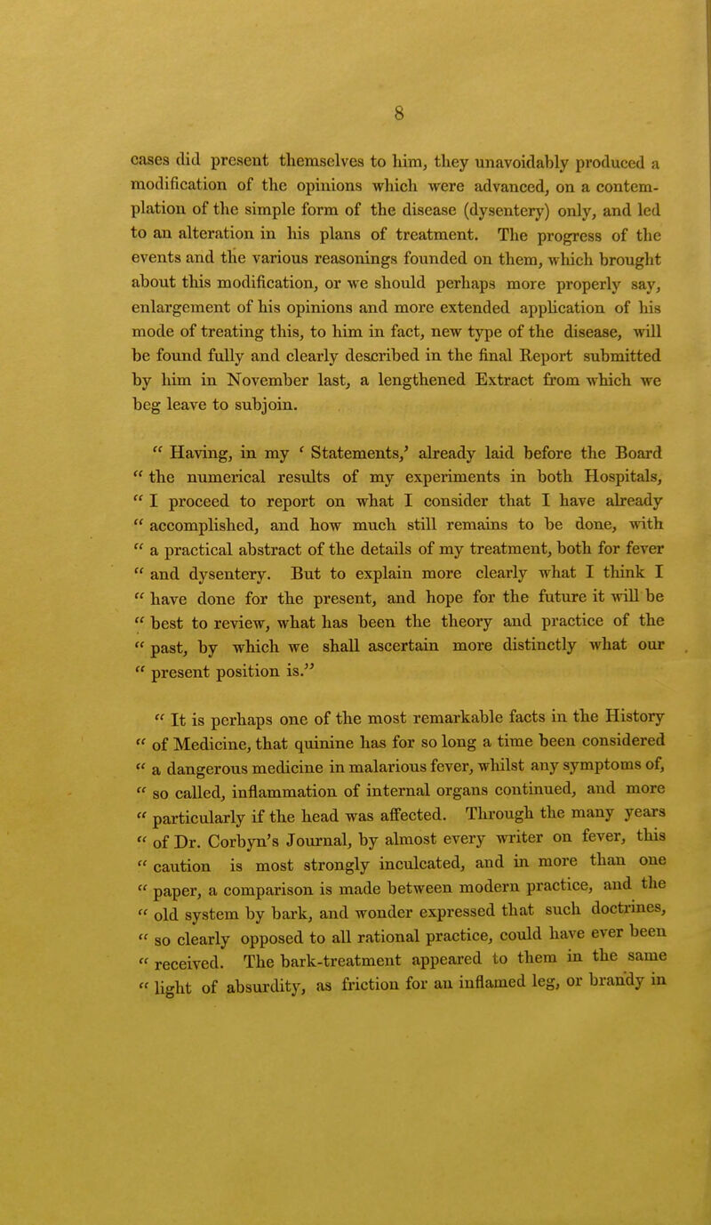 cases did present themselves to him, they unavoidably produced a modification of the opinions which were advanced, on a contem- plation of the simple form of the disease (dysentery) only, and led to an alteration in his plans of treatment. The progress of the events and the various reasonings founded on them, which brought about this modification, or we should perhaps more properly say, enlargement of his opinions and more extended application of his mode of treating this, to him in fact, new type of the disease, will be found fully and clearly described in the final Report submitted by him in November last, a lengthened Extract from which we beg leave to subjoin.  Having, in my ' Statements/ already laid before the Board  the numerical results of my experiments in both Hospitals,  I proceed to report on what I consider that I have already  accomplished, and how much still remains to be done, with  a practical abstract of the details of my treatment, both for fever  and dysentery. But to explain more clearly what I think I  have done for the present, and hope for the future it will be . best to review, what has been the theory and practice of the  past, by which we shall ascertain more distinctly what our  present position is.  It is perhaps one of the most remarkable facts in the History  of Medicine, that quinine has for so long a time been considered  a dangerous medicine in malarious fever, whilst any symptoms of, « so called, inflammation of internal organs continued, and more « particularly if the head was affected. Through the many years « of Dr. Corbyn's Journal, by almost every writer on fever, this « caution is most strongly inculcated, and in more than one  paper, a comparison is made between modern practice, and the  old system by bark, and wonder expressed that such doctrines, « so clearly opposed to all rational practice, could have ever been  received. The bark-treatment appeared to them in the same  light of absurdity, as friction for an inflamed leg, or brandy in