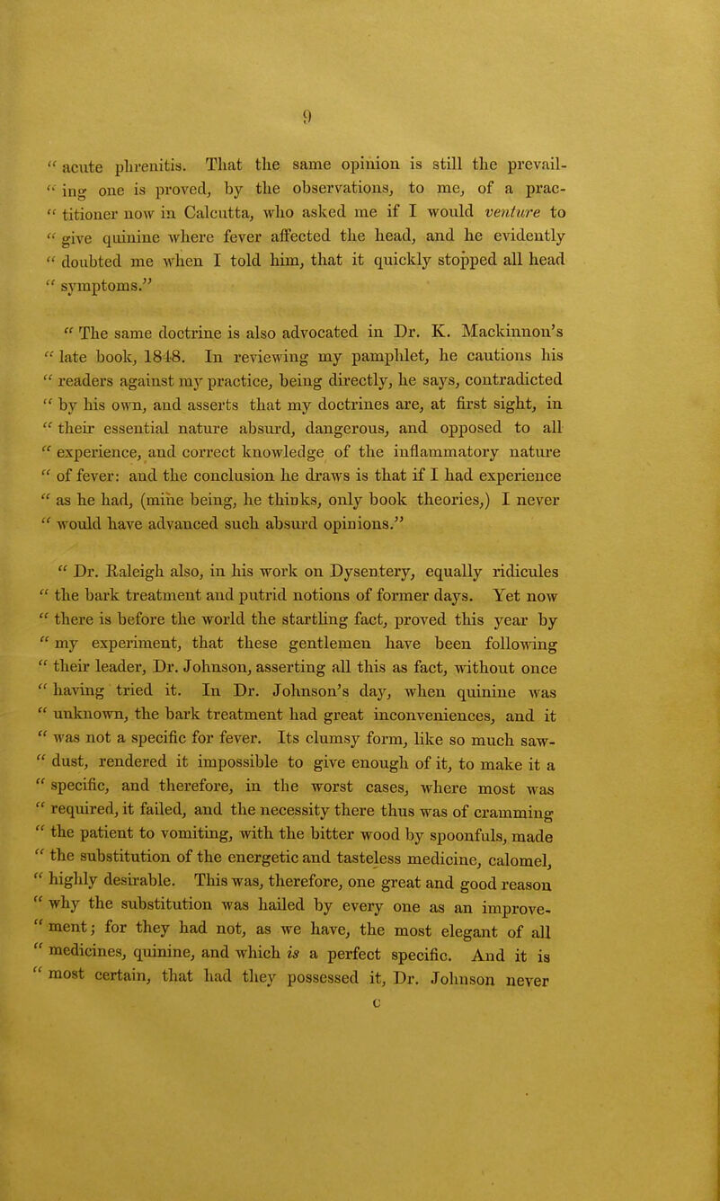 1)  acute phrenitis. That the same opinion is still the prevail-  ing one is proved, by the observations, to me, of a prac- « titioner now in Calcutta, who asked me if I would venture to  give quinine where fever affected the head, and he evidently  doubted me when I told him, that it quickly stopped all head  symptoms. 11 The same doctrine is also advocated in Dr. K. Mackinnon's  late book, 1848. In renewing my pamphlet, he cautions his  readers against my practice, being directly, he says, contradicted  by his own, and asserts that my doctrines are, at first sight, in  their essential nature absurd, dangerous, and opposed to all  experience, and correct knowledge of the inflammatory nature  of fever: and the conclusion he draws is that if I had experience  as he had, (mine being, he thinks, only book theories,) I never  would have advanced such absurd opinions.  Dr. Raleigh also, in his work on Dysentery, equally ridicules  the bark treatment and putrid notions of former days. Yet now  there is before the world the starthng fact, proved this year by  my experiment, that these gentlemen have been following  their leader, Dr. Johnson, asserting all this as fact, without once  having tried it. In Dr. Johnson's day, when quinine was  unknown, the bark treatment had great inconveniences, and it  was not a specific for fever. Its clumsy form, like so much saw-  dust, rendered it impossible to give enough of it, to make it a  specific, and therefore, in the worst cases, where most was  required, it failed, and the necessity there thus was of cramming  the patient to vomiting, with the bitter wood by spoonfuls, made  the substitution of the energetic and tasteless medioine, calomel,  highly desirable. This was, therefore, one great and good reason  why the substitution was hailed by every one as an improve-  ment; for they had not, as we have, the most elegant of all  medicines, quinine, and which is a perfect specific. And it is  most certain, that had they possessed it, Dr. Johnson never c