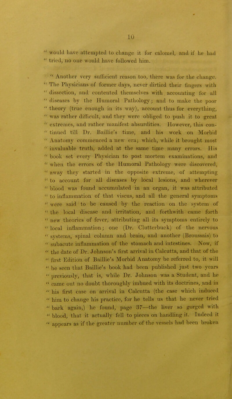  would have attempted to change it for calomel, and if he had  tried, no one would have followed him.  Another very sufficient reason too, there was for the change.  The Physicians of former days, never dirtied their fingers with  dissection, and contented themselves with accounting for all  diseases by the Humoral Pathology; and to make the poor  theory (true enough in its way), account thus for everything,  was rather difficult, and they were obliged to push it to great  extremes, and rather manifest absurdities. However, this con-  tinued till Dr. Baillie's time, and his work on Morbid  Anatomy commenced a new era; which, while it brought most  invaluable truth, added at the same time many errors. His  book set every Physician to post mortem examinations, and  when the errors of the Humoral Pathology were discovered,  away they started in the opposite extreme, of attempting  to account for all diseases by local lesions, and wherever  blood was found accumulated in an organ, it was attributed  to inflammation of that viscus, and all the general symptoms  were said to be caused by the reaction on the system of  the local disease and irritation, and forthwith came forth  new theories of fever, attributing all its symptoms entirely to  local inflammation; one (Dr. Clutterbuck) of the nervous « systems, spinal column and brain, and another (Broussais) to  subacute inflammation of the stomach and intestines. Now, if  the date of Dr. Johnson's first amval in Calcutta, and that of the  first Edition of Baillie's Morbid Anatomy be referred to, it will  be seen that Baillie's book had been published just two years  previously, that is, while Dr. Johnson was a Student, and he  came out no doubt thoroughly imbued with its doctrines, and in  his first case on arrival in Calcutta (the case which induced  him to change his practice, for he tells us that he never tried  bark again,) he found, page 37—the liver so gorged with  blood, that it actually fell to pieces on handling it. Indeed it  appears as if the greater number of the vessels had been broken