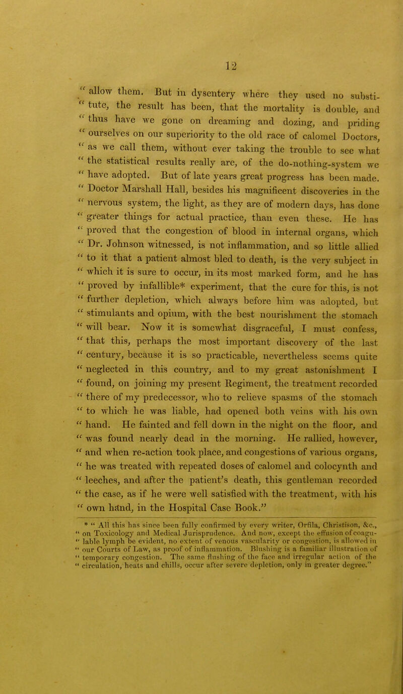  allow them. But in dysentery where they used no substi-  tute, the result has been, that the mortality is double, and thus nave we gone on dreaming and dozing, and priding a ourselves on our superiority to the old race of calomel Doctors,  as we call them, without ever taking the trouble to see what  tne statistical results really are, of the do-nothing-system we n nave adopted. But of late years great progress has been made.  Doctor Marshall Hall, besides his magnificent discoveries in the  nervous system, the light, as they are of modern days, has done *' greater things for actual practice, than even these. He has  proved that the congestion of blood in internal organs, which  Dr. Johnson witnessed, is not inflammation, and so little allied to it that a patient almost bled to death, is the very subject in  which it is sure to occur, in its most marked form, and he has  proved by infallible* experiment, that the cure for this, is not  further depletion, which always before him was adopted, but  stimulants and opium, with the best nourishment the stomach  will bear. Now it is somewhat disgraceful, I must confess,  that this, perhaps the most important discovery of the last  century, because it is so practicable, nevertheless seems quite  neglected in this country, and to my great astonishment I  found, on joining my present Regiment, the treatment recorded  there of my predecessor, who to relieve spasms of the stomach  to which he was liable, had opened both veins with his own  hand. He fainted and fell down in the night on the floor, and  was found nearly dead in the morning. He rallied, however,  and when re-action took place, and congestions of various organs,  he was treated with repeated doses of calomel and colocynth and  leeches, and after the patient's death, this gentleman recorded  the case, as if he were well satisfied with the treatment, with his  own hand, in the Hospital Case Book. *  All this has since been fully confirmed by every writer, Orfila, Christison, &c,  on Toxicology and Medical Jurisprudence. And now, except the effusion ofcoagu-  lable. lymph be evident, no extent of venous vascularity or congestion, is allowed in  our Courts of Law, as proof of inflammation. Blushing is a familiar illustration of  temporary congestion. The same flushing of the face and irregular action of the  circulation, heats and chills, occur after severe depiction, only in greater degree.