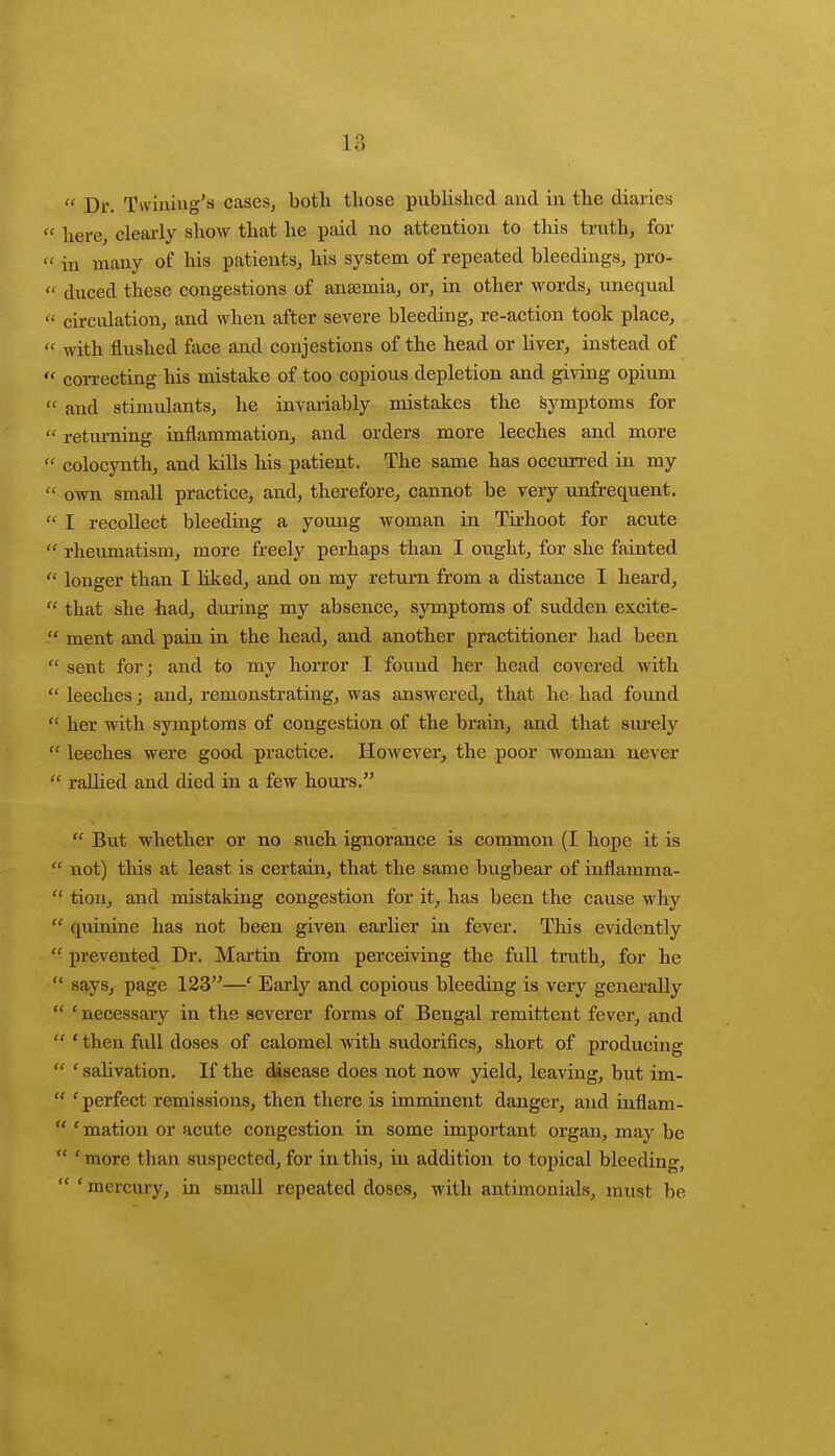  Dr. Turning's cases, both those published and in the diaries  here, clearly show that he paid no attention to this truth, for « in many of his patients, his system of repeated bleedings, pro- « duced these congestions of ansemia, or, in other words, unequal  circulation, and when after severe bleeding, re-action took place,  with flushed face and conjestions of the head or liver, instead of  correcting his mistake of too copious depletion and giving opium « and stimulants, he invariably mistakes the symptoms for  returning inflammation, and orders more leeches and more  colocynth, and kills his patient. The same has occurred in my  own small practice, and, therefore, cannot be very unfrequent.  I recollect bleeding a young woman in Tirhoot for acute  rheumatism, more freely perhaps than I ought, for she fainted  longer than I hked, and on my return from a distance I heard,  that she had, during my absence, symptoms of sudden excite- ment and pain in the head, and another practitioner had been  sent for; and to my horror I found her head covered with  leeches; and, remonstrating, was answered, that he had found  her with symptoms of congestion of the brain, and that surely  leeches were good practice. However, the poor woman never  ralhed and died in a few hours. tt But whether or no such ignorance is common (I hope it is  not) this at least is certain, that the same bugbear of inflamma-  tion, and mistaking congestion for it, has been the cause why  quinine has not been given earlier in fever. This evidently  prevented Dr. Martin from perceiving the full truth, for he  says, page 123—' Early and copious bleeding is very generally  ' necessary in the severer forms of Bengal remittent fever, and  ' then full doses of calomel Avith sudorifics, short of producing  1 salivation. If the disease does not now yield, leaving, but im-  ' perfect remissions, then there is imminent danger, and inflam-  ' mation or acute congestion in some important organ, may be  'more than suspected, for in this, in addition to topical bleeding,  'mercury, in small repeated doses, with antimonials, must be