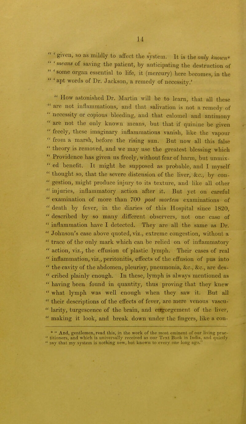11 ' given, so as mildly to affect the system. It is the only known* ' means of saving the patient, by anticipating the destrnction of some organ essential to life, it (mercury) here becomes, in the f apt words of Dr. Jackson, a remedy of necessity.' How astonished Dr. Martin will be to learn, that all these are not inflammations, and that salivation is not a remedy of necessity or copious bleeding, and that calomel and antimony arc not the only known means, but that if quinine be given freely, these imaginary inflammations vanish, like the vapour from a marsh, before the rising sun. But now all this false theory is removed, and we may use the greatest blessing which Providence has given us freely, without fear of harm, but unmix- ed benefit. It might be supposed as probable, and I myself thought so, that the severe distension of the liver, &c, bv con- gestion, might produce injury to its texture, and like all other injuries, inflammatory action after it. But yet on careful examination of more than 700 post mortem examinations of death by fever, in the diaries of this Hospital since 1820, described by so many different observers, not one case of inflammation have I detected. They are all the same as Dr. Johnson's case above quoted, viz., extreme congestion, without a trace of the only mark which can be relied on of inflammatory action, viz., the effusion of plastic lymph. Their cases of real inflammation, viz., peritonitis, effects of the effusion of pus into the cavity of the abdomen, pleurisy, pneumonia, &c, &c, are des- cribed plainly enough. In these, lymph is always mentioned as having been found in quantity, thus proving that they knew what lymph was well enough when they saw it. But all their descriptions of the effects of fever, are mere venous vascu- larity, turgescence of the brain, and engorgement of the liver, making it look, and break down under the fingers, like a cou- * And, gentlemen, read this, in the work of the most eminent of our living prac- titioners, and which is universally received as our Text Book in India, and quietly say that my system is nothing new, but known to every one long ago.