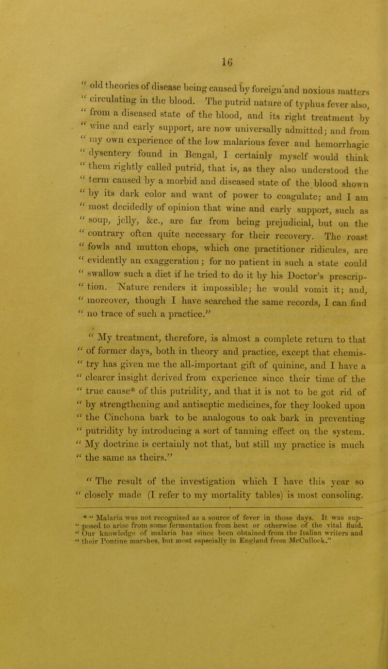 10 L-. old tlieones of disease being caused by foreign and noxious matters circulating in the blood. The putrid nature of typhus fever also, ^ from a diseased state of the blood, and its right treatment by wine and early support, are now universally admitted; and from my own experience of the low malarious fever and hemorrhagic dysentery found in Bengal, I certainly myself would think them rightly called putrid, that is, as they also understood the term caused by a morbid and diseased state of the. blood shown by its dark color and want of power to coagulate; and I am most decidedly of opinion that wine and early support, such as S0UV' Jelly> &c., are far from being prejudicial, but on the contrary often quite necessary for their recovery. The roast fowls and mutton chops, which one practitioner ridicules, are evidently an exaggeration; for no patient in such a state could swallow such a diet if he tried to do it by his Doctor's prescrip- tion. Nature renders it impossible; he would vomit it; and, moreover, though I have searched the same records, I can find no trace of such a practice. My treatment, therefore, is almost a complete return to that of former days, both in theory and practice, except that chemis- try has given me the all-important gift of quinine, and I have a clearer insight derived from experience since their time of the true cause* of this putridity, and that it is not to be got rid of by strengthening and antiseptic medicines, for they looked upon the Cinchona bark to be analogous to oak bark in preventing putridity by introducing a sort of tanning effect on the system. My doctrine is certainly not that, but still my practice is much the same as theirs. The result of the investigation which I have this year so closely made (I refer to my mortality tables) is most consoling. * Malaria was not recognised as a source of fever in those days. It was sup- posed to arise from some fermentation from heat or otherwise of the vital fluid. Our knowledge of malaria has since been obtained from the Italian writers and their Pontine marshes, but most especially in England from McOulloek.