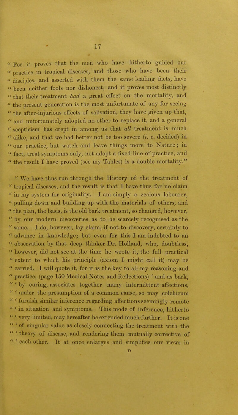  For it proves that the men who have hitherto guided our M practice in tropical diseases,, and those who have been their  disciples, and asserted with them the same leading facts, haVe « been neither fools nor dishonest, and it proves most distinctly  that their treatment had a great effect on the mortality, and  the present generation is the most unfortunate of any for seeing  the after-injurious effects of salivation, they have given up that,  and unfortunately adopted no other to replace it, and a general  scepticism has crept in among us that all treatment is much  alike, and that we had better not be too severe (i. e. decided) in  our practice, but watch and leave things more to Nature; in  fact, treat symptoms only, not adopt a fixed line of practice, and  the result I have proved (see my Tables) is a double mortality.  We have thus run through the History of the treatment of  tropical diseases, and the result is that I have thus far no claim  in my system for originality. I am simply a zealous labourer,  pulling down and building up with the materials of others, and  the plan, the basis, is the old bark treatment, so changed, however,  by our modern discoveries as to be scarcely recognised as the  same. I do, however, lay claim, if not to discovery, certainly to  advance in knowledge; but even for this I am indebted to an  observation by that deep thinker Dr. Holland, who, doubtless,  however, did not see at the time he wrote it, the full practical  extent to which his principle (axiom I might call it) may be  carried. I will quote it, for it is the key to all my reasoning and  practice, (page 150 Medical Notes and Reflections) ' and as bark,  ' by curing, associates together many intermittent affections,  ' under the presumption of a common cause, so may colchicum  ' furnish similar inference regarding affections seemingly remote  f in situation and symptoms. This mode of inference, hitherto  - very limited, may hereafter be extended much further. It is one  ' of singular value as closely connecting the treatment with the  ' theory of disease, and rendering them mutually corrective of  ' each other. It at once enlarges and simplifies our views in