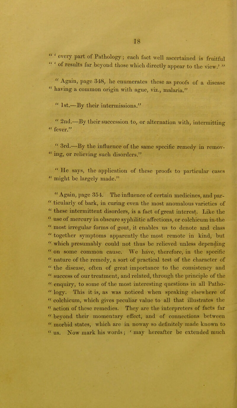 ' every part of Pathology; each fact well ascertained is fruitful ' OI> results far beyond those which directly appear to the view.' Again, page 348, he enumerates these as proofs of a disease having a common origin with ague, viz., malaria. 1st.—By their intermissions. 2nd.—By their succession to, or alternation with, intermitting fever. 3rd.—By the influence of the same specific remedy in remov- ing, or relieving such disorders. He says, the application of these proofs to particular cases might be largely made. Again, page 354. The influence of certain medicines, and par- ticularly of bark, in curing even the most anomalous varieties of these intermittent disorders, is a fact of great interest. Like the use of mercury in obscure syphilitic affections, or colchicum in-the most irregular forms of gout, it enables us to denote and class together symptoms apparently the most remote in kind, but which presumably could not thus be relieved unless depending on some common cause. We have, therefore, in the specific nature of the remedy, a sort of practical test of the character of the disease, often of great importance to the consistency and > success of our treatment, and related, through the principle of the enquiry, to some of the most interesting questions in all Patho- logy. This it is, as was noticed when speaking elsewhere of colchicum, which gives peculiar value to all that illustrates the action of these remedies. They are the interpreters of facts far beyond their momentary effect, and of connections between morbid states, which are in noway so definitely made known to us. Now mark his words; ' may hereafter be extended much