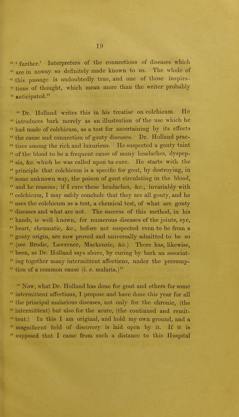 ' further.' Interpreters of the connections of diseases which  are in noway so definitely made known to us. The whole of  this passage is undoubtedly true, and one of those inspira-  tions of thought, which mean more than the writer probably  anticipated.  Dr. Holland writes this in his treatise on colchicum. He  introduces bark merely as an illustration of the use which he  had made of colchicum, as a test for ascertaining by its effects  the cause and connection of gouty diseases. Dr. Holland prac-  tises among the rich and luxurious. He suspected a gouty taint  of the blood to be a frequent cause of many headaches, dyspep-  sia, &c. which he was called upon to cure. He starts with the  principle that colchicum is a specific for gout, by destroying, in  some unknown way, the poison of gout circulating in the blood,  and he reasons; if I cure these headaches, &c, invariably with  colchicum, I may safely conclude that they are all gouty, and he  uses the colchicum as a test, a chemical test, of what are gouty  diseases and what are not. The success of this method, in his hands, is well known, for numerous diseases of the joints, eye,  heart, rheumatic, &c, before not suspected even to be from a  gouty origin, are now proved and universally admitted to be so  (see Brodie, Lawrence, Mackenzie, &c.) There has, likewise,  been, as Dr. Holland says above, by curing by bark an associat-  ing together many intermittent affectiens, under the presump-  tion of a common cause (i. e. malaria.)  Now, what Dr. Holland has done for gout and others for some  intermittent affections, I propose and have done this year for all  the principal malarious diseases, not only for the chronic, (the  intermittent) but also for the acute, (the continued and remit-  tent.) In this I am original, and hold my own ground, and a  magnificent field of discovery is laid open by it. If it is  supposed that I came from such a distance to this Hospital