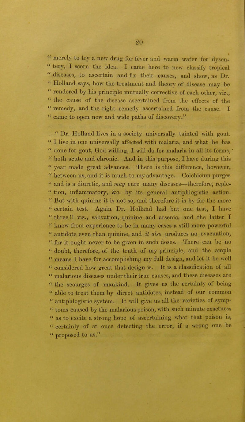 4  merely to try a new drug for fever and warm water for dysen-  tery, I scorn the idea. I came here to new classify tropical  diseases, to ascertain and fix their causes, and show, as Dr.  Holland says, how the treatment and theory of disease may be  rendered by his principle mutually corrective of each other, viz.,  the cause of the disease ascertained from the effects of the  remedy, and the right remedy ascertained from the cause. I  came to open new and wide paths of discovery.  Dr. Holland lives in a society universally tainted with gout.  I live in one universally affected with malaria, and what he has  done for gout, God willing, I will do for malaria in all its forms,'  both acute and chronic. And in this purpose, I have during this  year made great advances. There is this difference, however,  between us, and it is much to my advantage. Colchicum purges  and is a diuretic, and may cure many diseases—therefore, reple-  tion, inflammatory, &c. by its general antiphlogistic action.  But with quinine it is not so, and therefore it is by far the more  certain test. Again Dr. Holland had but one test, I have  three!! viz., salivation, quinine and arsenic, and the latter I  know from experience to be in many cases a still more powerful  antidote even than quinine, and it also produces no evacuation,  for it ought never to be given in such doses. There can be no  doubt, therefore, of the truth of my principle, and the ample  means I have for accomplishing my full design, and let it be well  considered how great that design is. It is a classification of all  malarious diseases under their true causes, and these diseases are  the scourges of mankind. It gives us the certainty of being  able to treat them by direct antidotes, instead of our common  antiphlogistic system. It will give us all the varieties of symp-  toms caused by the malarious poison, with such minute exactness  as to excite a strong hope of ascertaining what that poison is,  certainly of at once detecting the error, if a wrong one be  proposed to us.