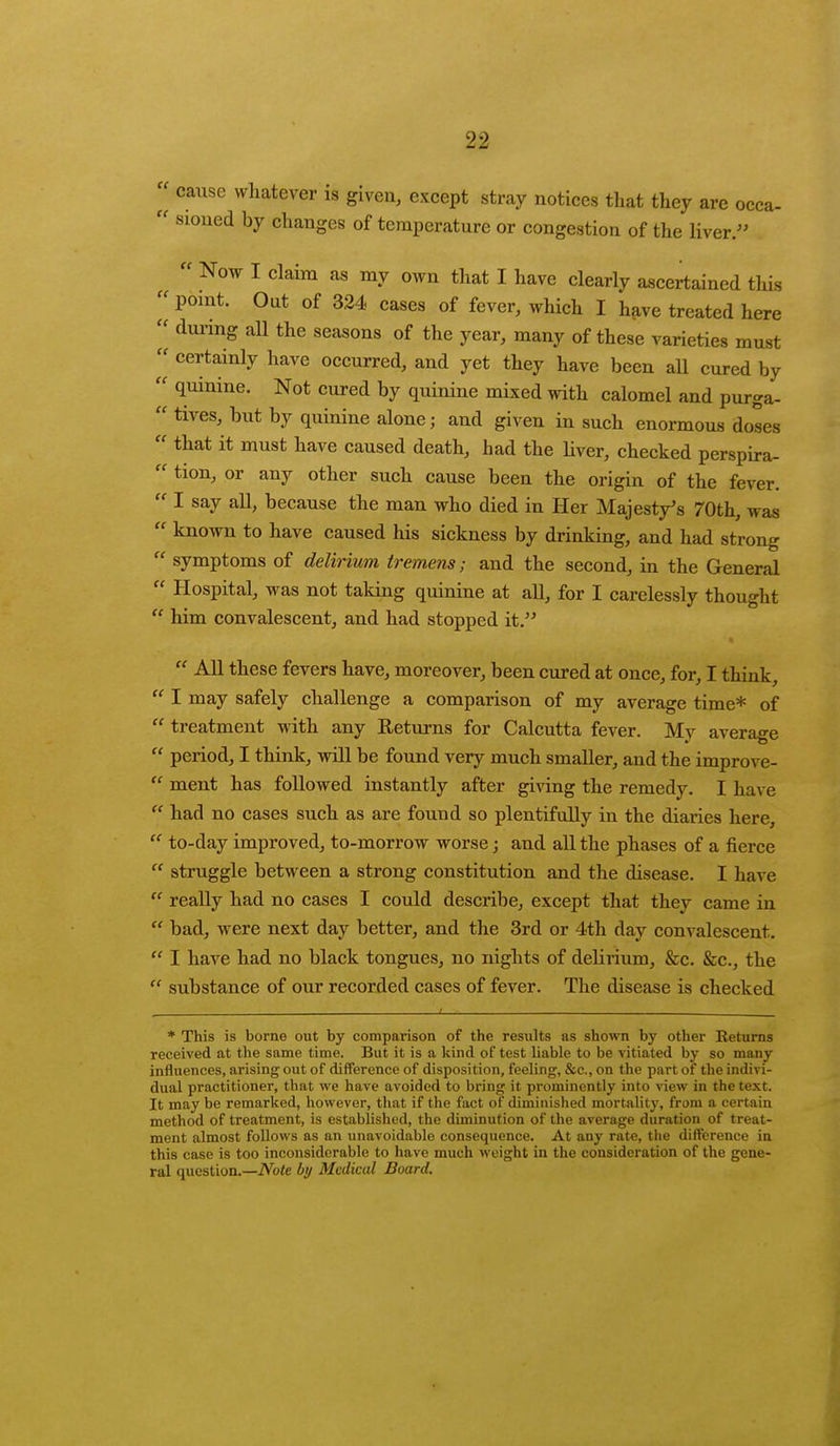 2 cause whatever is given, except stray notices that they are occa-  sioued by changes of temperature or congestion of the liver.  Now I claim as my own that I have clearly ascertained this « point. Out of 324 cases of fever, which I have treated here  during all the seasons of the year, many of these varieties must certainly nave occurred, and yet they have been all cured by  quinine. Not cured by quinine mixed with calomel and purga-  tives, but by quinine alone; and given in such enormous doses  that it must have caused death, had the liver, checked perspira-  tion, or any other such cause been the origin of the fever.  I say all, because the man who died in Her Majesty's 70th, was  known to have caused his sickness by drinking, and had strong  symptoms of delirium tremens; and the second, in the General  Hospital, was not taking quinine at all, for I carelessly thought  him convalescent, and had stopped it.  All these fevers have, moreover, been cured at once, for, I think,  I may safely challenge a comparison of my average time* of  treatment with any Returns for Calcutta fever. My average  period, I think, will be found very much smaller, and the improve-  ment has followed instantly after giving the remedy. I have  had no cases such as are found so plentifully in the diaries here,  to-day improved, to-morrow worse; and all the phases of a fierce  struggle between a strong constitution and the disease. I have  really had no cases I could describe, except that they came iu  bad, were next day better, and the 3rd or 4th day convalescent.  I have had no black tongues, no nights of delirium, &c. &c, the  substance of our recorded cases of fever. The disease is checked t t * This is borne out by comparison of the results as shown by other Returns received at the same time. But it is a kind of test liable to be vitiated by so many influences, arising out of difference of disposition, feeling, &c, on the part of the indivi- dual practitioner, that we have avoided to bring it prominently into view in the text. It may be remarked, however, that if the fact of diminished mortality, from a certain method of treatment, is established, the diminution of the average duration of treat- ment almost follows as an unavoidable consequence. At any rate, the difference in this case is too inconsiderable to have much weight in the consideration of the gene- ral question.—Note by Medical Board.