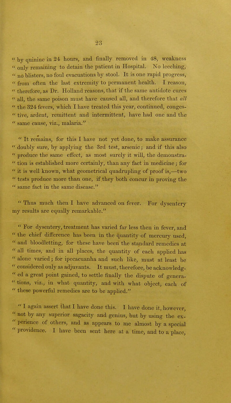  by quinine in 24 hours, and finally removed in 48, weakness « only remaining to detain the patient in Hospital. No leeching,  nO bhsters, no foul evacuations by stool. It is one rapid progress,  from often the last extremity to permanent health. I reason,  therefore, as Dr. Holland reasons, that if the same antidote cures  all, the same poison must have caused all, and therefore that all  the 324 fevers, which I have treated this year, continued, conges-  tive, ardent, remittent and intermittent, have had one and the  same cause, viz., malaria.  It remains, for this I have not yet done, to make assurance  doubly sure, by applying the 3rd test, arsenic; and if this also  produce the same effect, as most surely it will, the demonstra-  tion is established more certainly, than any fact in medicine; for  it is well known, what geometrical quadrupling of proof is,—two  tests produce more than one, if they both concur in proving the  same fact in the same disease.  Thus much then I have advanced on fever. For dysentery my results are equally remarkable.  For dysentery, treatment has varied far less then in fever, and  the chief difference has been in the quantity of mercury used,  and bloodletting, for these have been the standard remedies at  all times, and in all places, the quantity of each applied has  alone varied; for ipecacuanha and such like, must at least be  considered only as adjuvants. It must, therefore, be acknowledg-  ed a great point gained, to settle finally the dispute of genera-  tions, viz., in what quantity, and with what object, each of  these powerful remedies are to be applied.  I again assert that I have done this. I have done it, however,  not by any superior sagacity and genius, but by using the ex-  perience of others, and as appears to me almost by a special  providence. I have been sent here at a time, and to a place,
