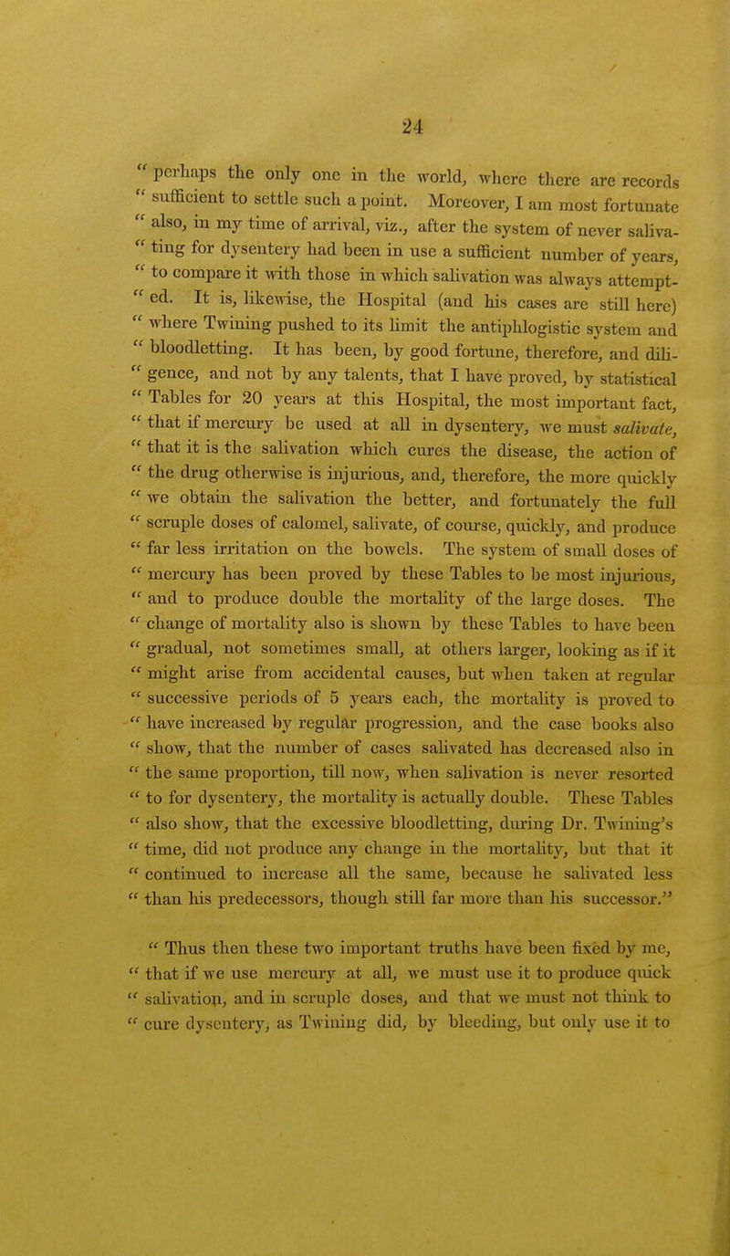 « perhaps the only one in the world, where there are records  sufficient to settle such a point. Moreover, I am most fortunate  also, in my time of arrival, viz., after the system of never saliva-  ting for dysentery had been in use a sufficient number of years,  to compare it with those in which salivation was always attempt-  ed. It is, likewise, the Hospital (and his cases are still here)  where Twining pushed to its limit the antiphlogistic system and  bloodletting. It has been, by good fortune, therefore, and dili-  gence, and not by any talents, that I have proved, by statistical  Tables for 20 years at this Hospital, the most important fact,  that if mercury be used at all in dysentery, we must salivate,  that it is the salivation which cures the disease, the action of  the drug otherwise is injurious, and, therefore, the more quickly  we obtain the salivation the better, and fortunately the full  scruple doses of calomel, salivate, of course, quickly, and produce  far less irritation on the bowels. The system of small doses of  mercury has been proved by these Tables to be most injurious,  and to produce double the mortality of the large doses. The  change of mortality also is shown by these Tables to have been  gradual, not sometimes small, at others larger, looking as if it  might arise from accidental causes, but when taken at regular  successive periods of 5 years each, the mortality is proved to  have increased by regular progression, and the case books also  show, that the number of cases salivated has decreased also in  the same proportion, till now, when salivation is never resorted  to for dysentery, the mortality is actually double. These Tables  also show, that the excessive bloodletting, during Dr. Twining's time, did not produce any change in the mortalitj7, but that it  continued to increase all the same, because he salivated less  than his predecessors, though still far more than his successor.  Thus then these two important truths have been fixed by me,  that if we use mercury at all, we must use it to produce quick  salivation, and in scruple doses, and that we must not think to  cure dysentery, as Twining did, by bleeding, but only use it to