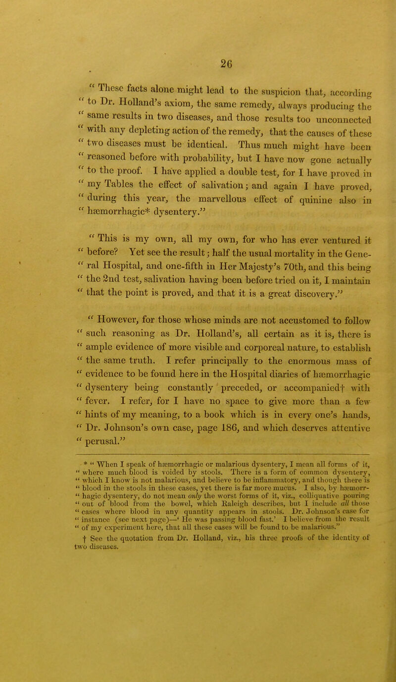 ,,  These facts alone might lead to the suspicion that, according  to Dr. Holland's axiom, the same remedy, always producing the  same results in two diseases, and those results too unconnected  with any depleting action of the remedy, that the causes of these  two diseases must be identical. Thus much might have been  reasoned before with probability, but I have now gone actually  to the proof. I have applied a double test, for I have proved in  my Tables the effect of salivation; and again I have proved,  during this year, the marvellous effect of quinine also in  hemorrhagic* dysentery.  This is my own, all my own, for who has ever ventured it  before? Yet see the result j half the usual mortality in the Gene-  ral Hospital, and one-fifth in Her Majesty's 70th, and this being  the 2nd test, salivation having been before tried on it, I maintain  that the point is proved, and that it is a great discovery.  However, for those whose minds are not accustomed to follow  such reasoning as Dr. Holland's, all certain as it is, there is  ample evidence of more visible and corporeal nature, to estabhsh  the same truth. I refer principally to the enormous mass of  evidence to be found here in the Hospital diaries of hemorrhagic  dysentery being constantly preceded, or accompaniedf with  fever. I refer, for I have no space to give more than a few  hints of my meaning, to a book which is in every one's h;uids,  Dr. Johnson's own case, page 186, and which deserves attentive  perusal. *  When I speak of hemorrhagic or malarious dysentery, I mean all forms of it,  where much blood is voided by stools. There is a form of common dysentery,  which I know is not malarious, and believe to be inflammatory, and though there is  blood in the stools in these cases, yet there is far more mucus. I also, by hamiorr-  hagic dysentery, do not mean only the worst forms of it, viz., colliquative pouring  out of blood from the bowel, which Raleigh describes, but I include all those  cases where blood in any quantity appears in stools. Dr. Johnson's case for  instance (see next page)—' He was passing blood fast.' I believe from the result  of my experiment here, that all these coses will be found to be malarious. ■f Sec the quotation from Dr. Holland, viz., his three proofs of the identity of two discuses.