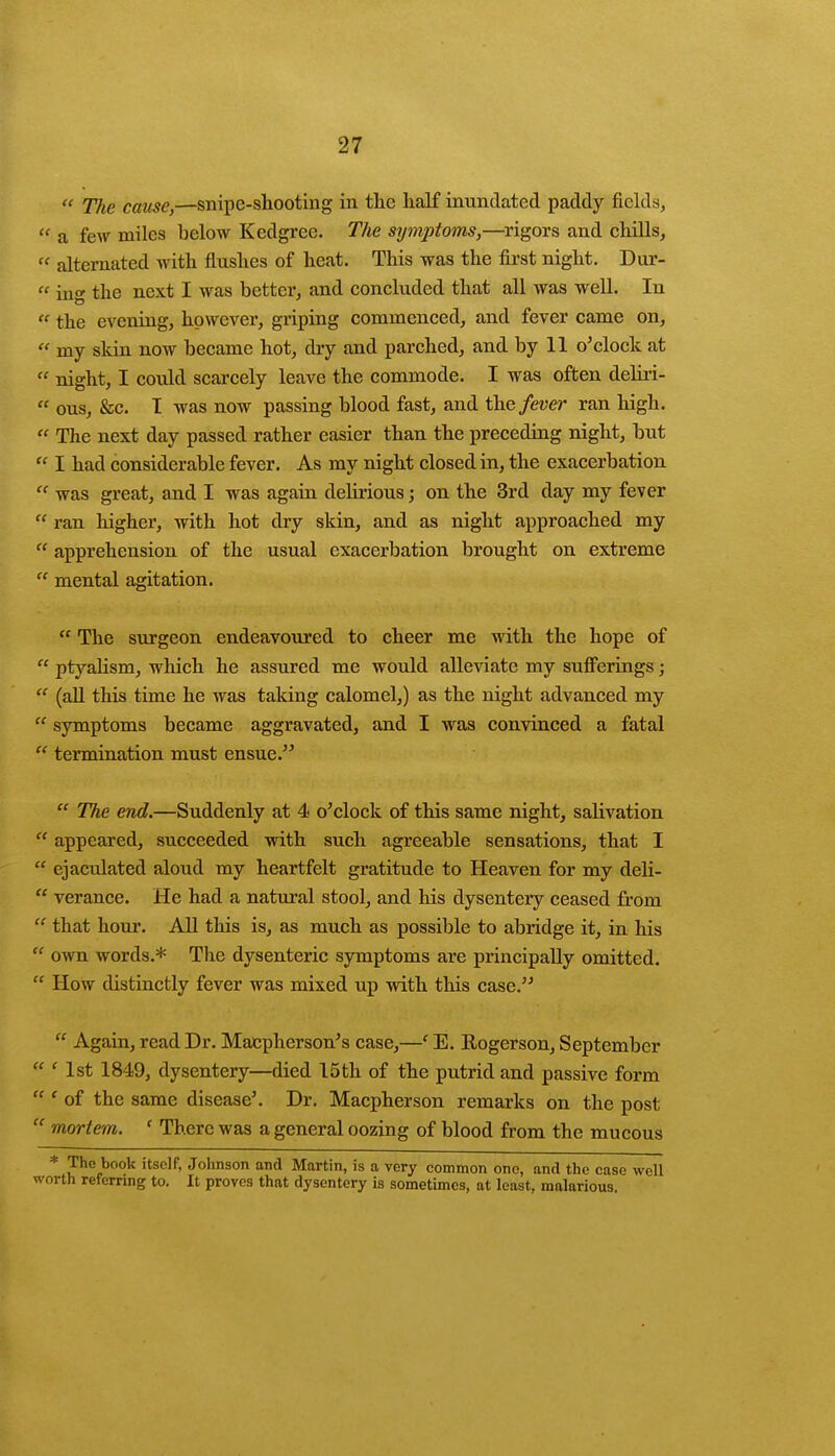 « TJie cause,—snipe-shooting in the half inundated paddy fields,  a few miles helow Kedgrec. The symptoms,—rigors and chills,  alternated with flushes of heat. This was the first night. Dur-  iug the next I was better, and concluded that all was well. In t( the evening, however, griping commenced, and fever came on,  my skin now became hot, dry and parched, and by 11 o'clock at  night, I could scarcely leave the commode. I was often deliri-  ous, &c. I was now passing blood fast, and the fever ran high.  The next day passed rather easier than the preceding night, but  I had considerable fever. As my night closed in, the exacerbation ff was great, and I was again delirious; on the 3rd day my fever  ran higher, with hot dry skin, and as night approached my  apprehension of the usual exacerbation brought on extreme  mental agitation.  The surgeon endeavoured to cheer me with the hope of  ptyalism, which he assured me would alleviate my sufferings;  (all this time he was taking calomel,) as the night advanced my  symptoms became aggravated, and I was convinced a fatal  termination must ensue.  The end.—Suddenly at 4 o'clock of this same night, salivation  appeared, succeeded with such agreeable sensations, that I  ejaculated aloud my heartfelt gratitude to Heaven for my deli-  verance. He had a natural stool, and his dysentery ceased from  that hour. All this is, as much as possible to abridge it, in his  own words.* The dysenteric symptoms are principally omitted.  How distinctly fever was mixed up with this case.  Again, read Dr. Macpherson's case,—f E. Rogerson, September  ' 1st 1849, dysentery—died 15 th of the putrid and passive form  ' of the same disease'. Dr. Macpherson remarks on the post  mortem. ' There was a general oozing of blood from the mucous * 'Ple.book itsclf< Johnson and Martin, is a very common one, and the case well worth referring to. It proves that dysentery is sometimes, at least, malarious.