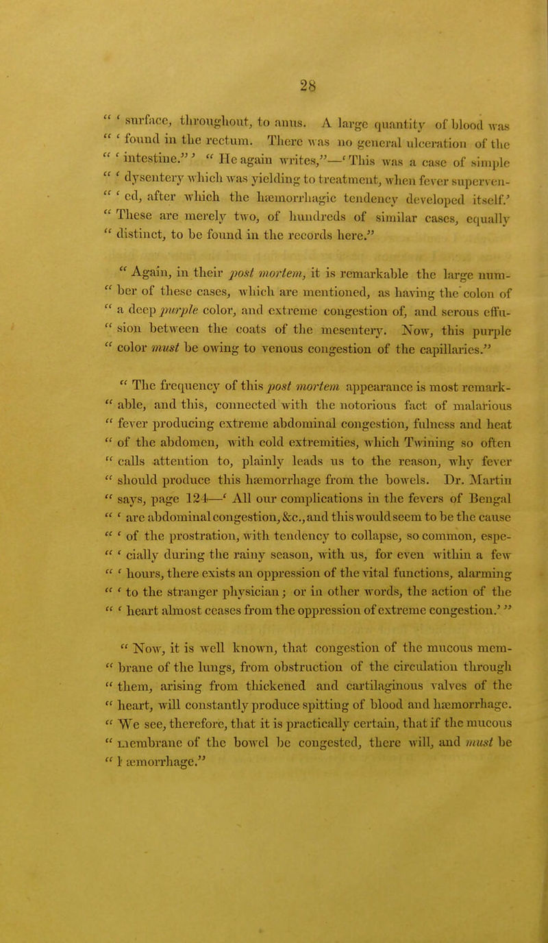  < surface, throughout, to anus. A large quantity of blood was  ' found in the rectum. There was no general ulceration of the  ' intestine.'  He again writes,—' This was a case of simple  f dysentery which was yielding to treatment, when fever superven-  ' cd, after which the hannorrhagic tendency developed itself/  These are merely two, of hundreds of similar cases, equally  distinct, to be found in the records here/'  Again, in their post mortem, it is remarkable the large uum-  ber of these cases, which are mentioned, as having the colon of  a deep purple color, and extreme congestion of, and serous effu-  sion between the coats of the mesentery. Now, this purple  color must be owing to venous congestion of the capillaries.  The frequency of this post mortem appearance is most remark -  able, and this, connected Avith tlie notorious fact of malarious  fever producing extreme abdominal congestion, fulness and heat  of the abdomen, with cold extremities, which Twining so often  calls attention to, plainly leads \is to the reason, wiry fever  should produce this haemorrhage from the bowels. Dr. Martin  says, page 124—c All our complications in the fevers of Bengal  ' are abdominal congestion, &c, and thiswouldseem to be the cause  ' of the prostration, wit h tendency to collapse, so common, espe-  ' cially during the rainy season, with us, for even within a few  ' hours, there exists an oppression of the vital functions, alarming  ' to the stranger physician; or in other words, the action of the  ' heart almost ceases from the oppression of extreme congestion/   Now, it is well known, that congestion of the mucous mcm-  brane of the lungs, from obstruction of the circulation through them, arising from thickened and cartilaginous valves of the  heart, will constantly produce spitting of blood and haemorrhage.  We see, therefore, that it is practically certain, that if the mucous  membrane of the bowel be congested, there will, and must be  1' semorrhage.