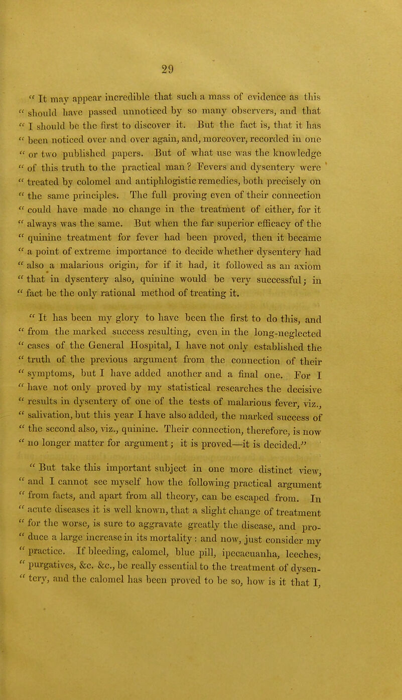  It may appear incredible that such a mass of evidence as this  should have passed unnoticed by so many observers, and that  I should be the first to discover it. But the fact is, that it has  been noticed over and over again, and, moreover, recorded in one  or two published papers. But of what use was the knowledge  of this truth to the practical man ? Fevers and dysentery were '  treated by colomel and antiphlogistic remedies, both precisely on  the same principles. The full proving even of their connection  could have made no change in the treatment of either, for it  always was the same. But when the far superior efficacy of the  quinine treatment for fever had been proved, then it became  a point of extreme importance to decide whether dysentery had  also a malarious origin, for if it had, it followed as an axiom  that in dysentery also, quinine would be very successful; in  fact be the only rational method of treating it.  It has been my glory to have been the first to do this, and  from the marked success resulting, even in the long-neglected  cases of the General Hospital, I have not only established the  truth of the previous argument from the connection of their  symptoms, but I have added another and a final one. For I  have not only proved by my statistical researches the decisive  results in dysentery of one of the tests of malarious fever, viz.,  salivation, but this year I have also added, the marked success of  the second also, viz., quinine. Their connection, therefore, is now  no longer matter for argument; it is proved—it is decided.  But take this important subject in one more distinct view,  and I cannot see myself how the following practical argument  from facts, and apart from all theory, can be escaped from. In  acute diseases it is well known, that a slight change of treatment  for the worse, is sure to aggravate greatly the disease, and pro-  duce a large increase in its mortality : and now, just consider my  practice. If bleeding, calomel, blue pill, ipecacuanha, leeches,  purgatives, &c. &c., be really essential to the treatment of dysen-  tery, and the calomel has been proved to be so, how is it that I