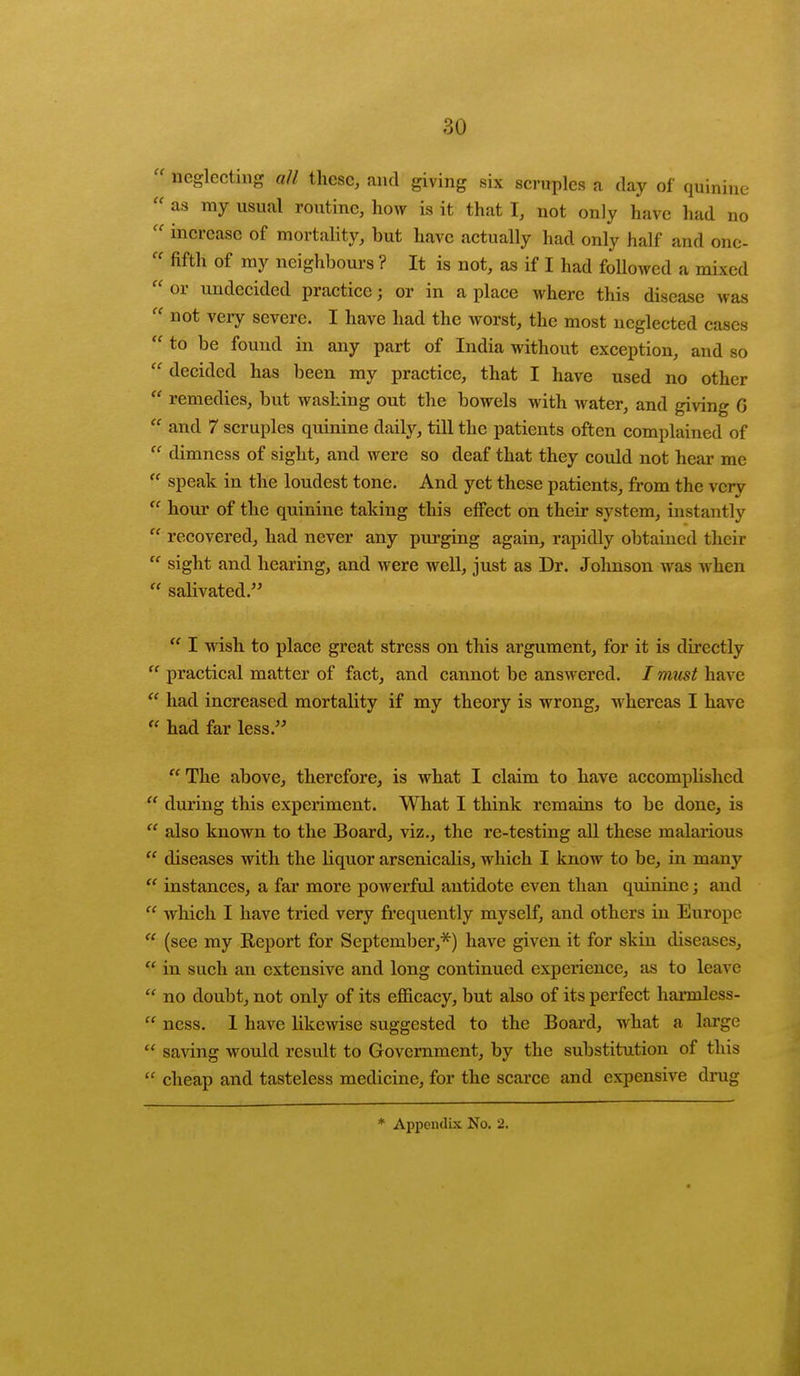  neglecting all these, and giving six scruples a day of quinine  as ray usual routine, how is it that I, not only have had no  increase of mortality, but have actually had only half and one-  fifth of my neighbours ? It is not, as if I had followed a mixed  or undecided practice; or in a place where this disease was  not very severe. I have had the worst, the most neglected cases  to be found in any part of India without exception, and so  decided has been my practice, that I have used no other  remedies, but washing out the bowels with water, and giving G  and 7 scruples quinine daily, till the patients often complained of  dimness of sight, and were so deaf that they could not hear me  speak in the loudest tone. And yet these patients, from the vcrv  hour of the quinine taking this effect on their system, instantly  recovered, had never any purging again, rapidly obtained their  sight and hearing, and were well, just as Dr. Johnson was when  salivated.  I wish to place great stress on this argument, for it is directly  practical matter of fact, and cannot be answered. / must have  had increased mortality if my theory is wrong, whereas I have  had far less. The above, therefore, is what I claim to have accomplished  during this experiment. What I think remains to be done, is  also known to the Board, viz., the re-testing all these malarious  diseases with the Kquor arsenicalis, w hich I know to be, in many  instances, a far more powerful antidote even than quinine; and  which I have tried very frequently myself, and others in Europe u (see my Report for September,*) have given it for skin diseases,  in such an extensive and long continued experience, as to leave  no doubt, not only of its efficacy, but also of its perfect harmless-  ness. 1 have likewise suggested to the Board, what a large  saving would result to Government, by the substitution of this cheap and tasteless medicine, for the scarce and expensive drug * Appendix No. 2.