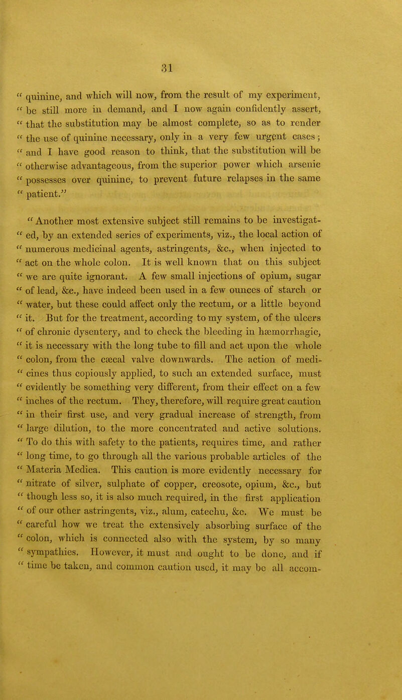  quinine, and which will now, from the result of my experiment,  be still more in demand, and I now again confidently assert,  that the substitution may be almost complete, so as to render  the use of quinine necessary, only in a very few urgent cases;  and I have good reason to think, that the substitution will be '■' otherwise advantageous, from the superior power which arsenic  possesses over quinine, to prevent future relapses in the same  patient. Another most extensive subject still remains to be investigat-  ed, by an extended series of experiments, viz., the local action of  numerous medicinal agents, astringents, &c, when injected to  act on the whole colon. It is well known that on this subject  we are quite ignorant. A few small injections of opium, sugar  of lead, &e., have indeed been used in a few ounces of starch or  water, but these could affect only the rectum, or a little beyond  it. But for the treatment, according to my system, of the ulcers  of chronic dysentery, and to check the bleeding in hemorrhagic,  it is necessary with the long tube to fill and act upon the whole  colon, from the csecal valve downwards. The action of medi-  cines thus copiously applied, to such an extended surface, must  evidently be something very different, from their effect on a few  inches of the rectum. They, therefore, will require great caution  in their first use, and very gradual increase of strength, from  large dilution, to the more concentrated and active solutions.  To do this with safety to the patients, requires time, and rather  long time, to go through all the various probable articles of the  Materia Medica. This caution is more evidently necessary for  nitrate of silver, sulphate of copper, creosote, opium, &c, but  though less so, it is also much required, in the first application  of our other astringents, viz., alum, catechu, &c. We must be  careful how we treat the extensively absorbing surface of the  colon, which is connected also with the system, by so many  sympathies. However, it must and ought to be done, and if  time be taken, and common caution used, it may be all aceom-