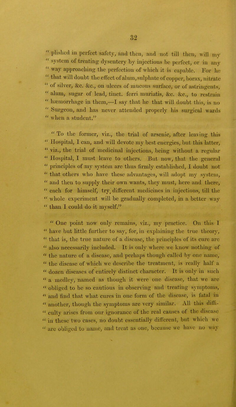  plislied in perfect safety, and then, and not till then, will my  system of treating dysentery by injections be perfect, or in any  way approaching the perfection of which it is capable. For he  tnat *HH doubt the effect of alum, sulphate of copper, borax, nitrate  of silver, &c. &c, on ulcers of mucous surface, or of astringents,  alum, sugar of lead, tinct. ferri muriatis, &c. &c, to restrain  haemorrhage in them,—I say that he that will doubt this, is no  Surgeon, and has never attended properly his surgical wards  when a student.  To the former, viz., the trial of arsenic, after leaving this  Hospital, I can, and will devote my best energies, but this latter,  viz., the trial of medicinal injections, being without a regular  Hospital, I must leave to others. But now, that the general  principles of my system are thus firmly estabhshed, I doubt not  that others who have these advantages, will adopt my system,  and then to supply their own wants, the}' must, here and there,  each for himself, try^ different medicines in injections, till the  Avhole experiment will be gradually completed, in a better way  than I could do it myself.  One point now only remains, viz., my practice. On this ]  have but little further to say, for, in explaining the true theory,  that is, the true nature of a disease, the principles of its cure arc  also necessarily included. It is only where we knoAv nothing of  the nature of a disease, and perhaps though called by one name,  the disease of wdrich Ave describe the treatment, is really half a K dozen diseases of entirely distinct character. It is only in such  a medley, named as though it were one disease, that we are  obliged to be so cautious in observing and treating symptoms,  and find that what cures in one form of the disease, is fatal in  another, though the symptoms are very similar. All this diffi-  culty arises from our iguorance of the real causes of the disease  in these two cases, no doubt essentially different, but which we  are obliged to name, and treat as one, because we have no way
