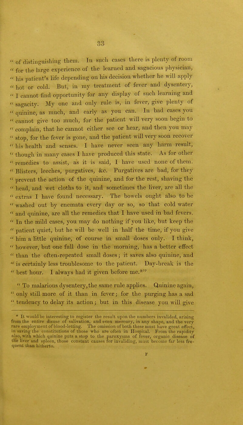  of distinguishing them. In such cases there is plenty of room  for the large experience of the learned and sagacious physician,  his patient's life depending on his decision whether he will apply  hot or cold. But, in my treatment of fever and dysentery, « I cannot find opportunity for any display of such learning and  sagacity. My one and only rule is, in fever, give plenty of  quinine, as much, and early as you can. In bad cases you  cannot give too much, for the patient will very soon begin to «■ complain, that he cannot either see or hear, and then you may « stop, for the fever is gone, and the patient will very soon recover ff his health and senses. I have never seen any harm result, « though in many cases I have produced this state. As for other  remedies to assist, as it is said, I have used none of them.  Blisters, leeches, purgatives, &c. Purgatives are bad, for they « prevent the action of the quinine, and for the rest, shaving the  head, and wet cloths to it, and sometimes the liver, are all the  extras I have found necessary. The bowels ought also to be  washed out by enemata every day or so, so that cold water  and quinine, are all the remedies that I have used in bad fevers.  In the mild cases, you may do nothing if you like, but keep the  patient quiet, but he will be well in half the time, if you give  him a little quinine, of course in small doses only. I think,  however, but one full dose in the morning, has a better effect  than the often-repeated small doses; it saves also quinine, and  is certainly less troublesome to the patient. Day-break is the  best hour. I always had it given before me.*  To malarious dysentery, the same rule applies. Quinine again,  only still more of it than in fever; for the piu'ging has a sad  tendency to delay its action; but in this disease you will give * It would be interesting to register the result upon the numbers invalided, arising from the entire disuse of salivation, and even mercury, in any shape, and the very rare employment of blood-letting. The omission of both these must have great effect, in saving the constitutions of those who are often in Hospital. From the rapidity also, with which quinine puts a stop to the paroxysms of fever, organic disease of the liver and spleen, those constant causes For invaliding, must become far less fre- quent than hitherto. r