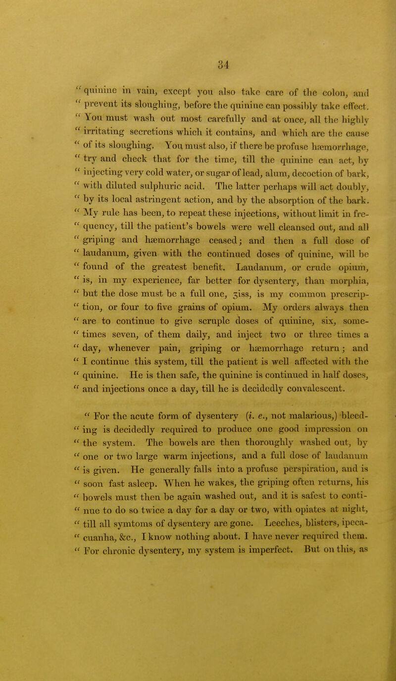  quinine in vain, except you also take care of the colon, and  prevent its sloughing, before the quinine can possibly take effect.  You must wash out most carefully and at once, all the highly  irritating secretions which it contains, and which are the cause  of its sloughing. You must also, if there be profuse hemorrhage,  try and check that for the time, till the quinine can act, by  injecting very cold water, or sugar of lead, alum, decoction of bark,  with diluted sulphuric acid. The latter perhaps will act doubly,  by its local astringent action, and by the absorption of the bark.  My rule has been, to repeat these injections, without limit in fre-  quency, till the patient's bowels were well cleansed out, and all  griping and haemorrhage ceased; and then a full dose of  laudanum, given with the continued doses of quinine, will be  found of the greatest benefit. Laudanum, or crude opium,  is, in my experience, far better for dysentery, than morphia,  but the dose must be a full one, 3133, is my common prescrip-  tion, or four to five grains of opium. My orders always then  are to continue to give scruple doses of quinine, six, some- u times seven, of them daily, and inject two or three times a  day, whenever pain, griping or haemorrhage return j and  I continue this system, till the patient is well affected with the  quinine. He is then safe, the quinine is continued in half doses,  and injections once a day, till he is decidedly convalescent.  For the acute form of dysentery (i. c, not malarious,) bleed-  ing is decidedly required to produce one good impression on  the system. The bowels are then thoroughly washed out, by u one or two large warm injections, and a full dose of laudanum  is given. He generally falls into a profuse perspiration, and is  soon fast asleep. When he wakes, the griping often returns, his « bowels must then be again washed out, and it is safest to conti-  nue to do so twice a day for a day or two, with opiates at night,  till all symtoms of dysentery are gone. Leeches, blisters, ipeca-  cuanha, &c, I know nothing about. I have never required them.  For chronic dysentery, my system is imperfect. But on this, as