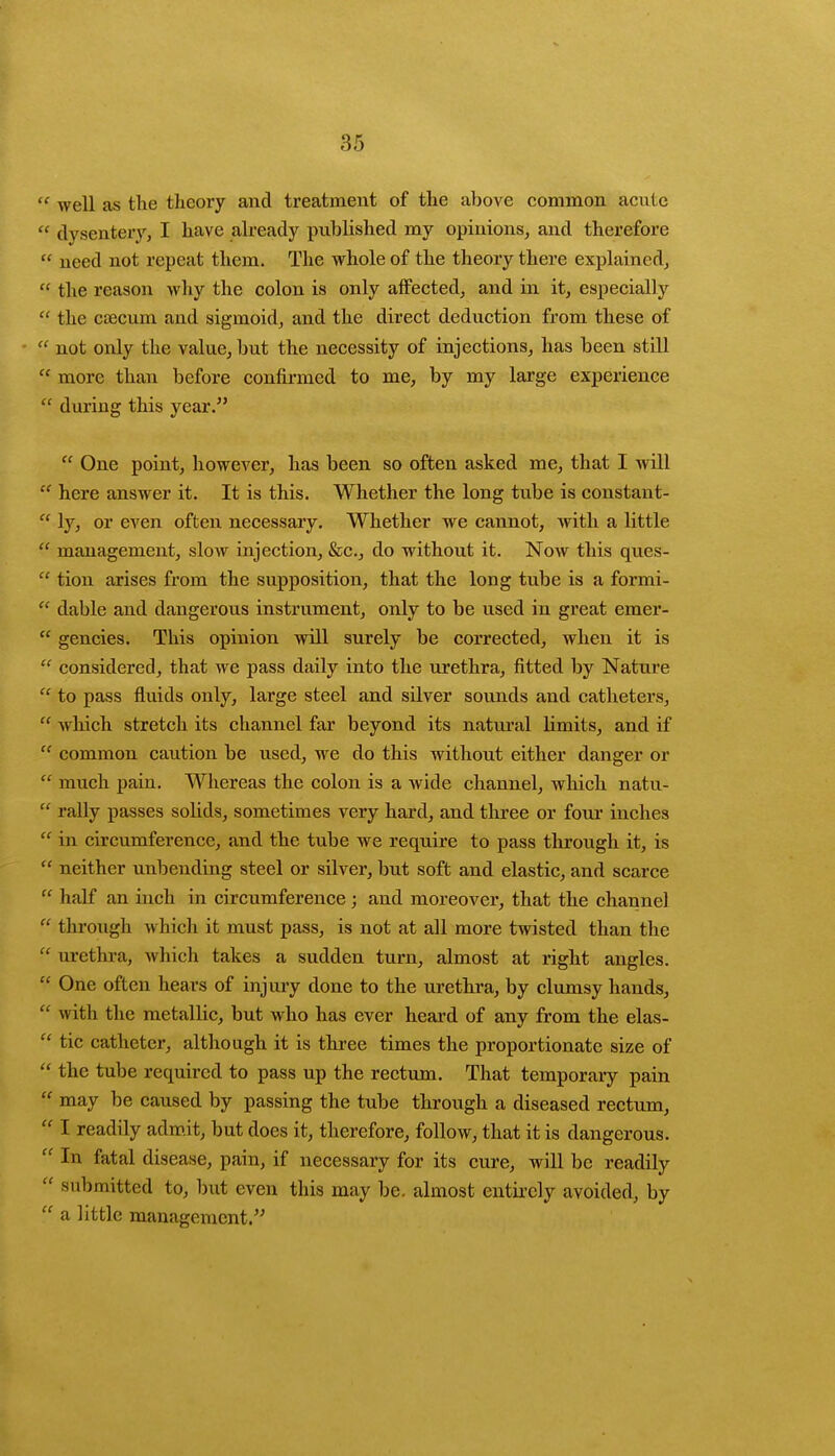 u well as the theory and treatment of the above common acute  dysentery, I have already published my opinions, and therefore  need not repeat them. The whole of the theory there explained,  the reason why the colon is only affected, and in it, especially  the csecum and sigmoid, and the direct deduction from these of  not only the value, but the necessity of injections, has been still a more than before confirmed to me, by my large experience  during this year.  One point, however, has been so often asked me, that I will  here answer it. It is this. Whether the long tube is constant-  ly, or even often necessary. Whether we cannot, with a little  management, slow injection, &c, do without it. Now this ques-  tion arises from the supposition, that the long tube is a formi-  dable and dangerous instrument, only to be used in great emer-  gencies. This opinion will surely be corrected, when it is  considered, that we pass daily into the urethra, fitted by Nature  to pass fluids only, large steel and silver sounds and catheters,  which stretch its channel far beyond its natural limits, and if  common caution be used, we do this without either danger or  much pain. Whereas the colon is a wide channel, which natu-  rally passes solids, sometimes very hard, and three or four inches  in circumference, and the tube we require to pass through it, is  neither unbending steel or silver, but soft and elastic, and scarce  half an inch in circumference; and moreover, that the channel  through which it must pass, is not at all more twisted than the  urethra, which takes a sudden turn, almost at light angles.  One often hears of injury done to the urethra, by clumsy hands,  with the metallic, but who has ever heard of any from the elas-  tic catheter, although it is three times the proportionate size of  the tube required to pass up the rectum. That temporary pain  may be caused by passing the tube through a diseased rectum,  I readily admit, but does it, therefore, follow, that it is dangerous.  In fatal disease, pain, if necessary for its cure, will be readily  submitted to, but even this may be. almost entirely avoided, by  a little management.